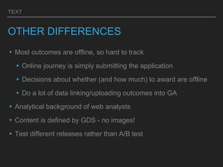 TEXT
OTHER DIFFERENCES
▸Most outcomes are offline, so hard to track
▸Online journey is simply submitting the application
▸Decisions about whether (and how much) to award are offline
▸Do a lot of data linking/uploading outcomes into GA
▸Analytical background of web analysts
▸Content is defined by GDS - no images!
▸Test different releases rather than A/B test
 