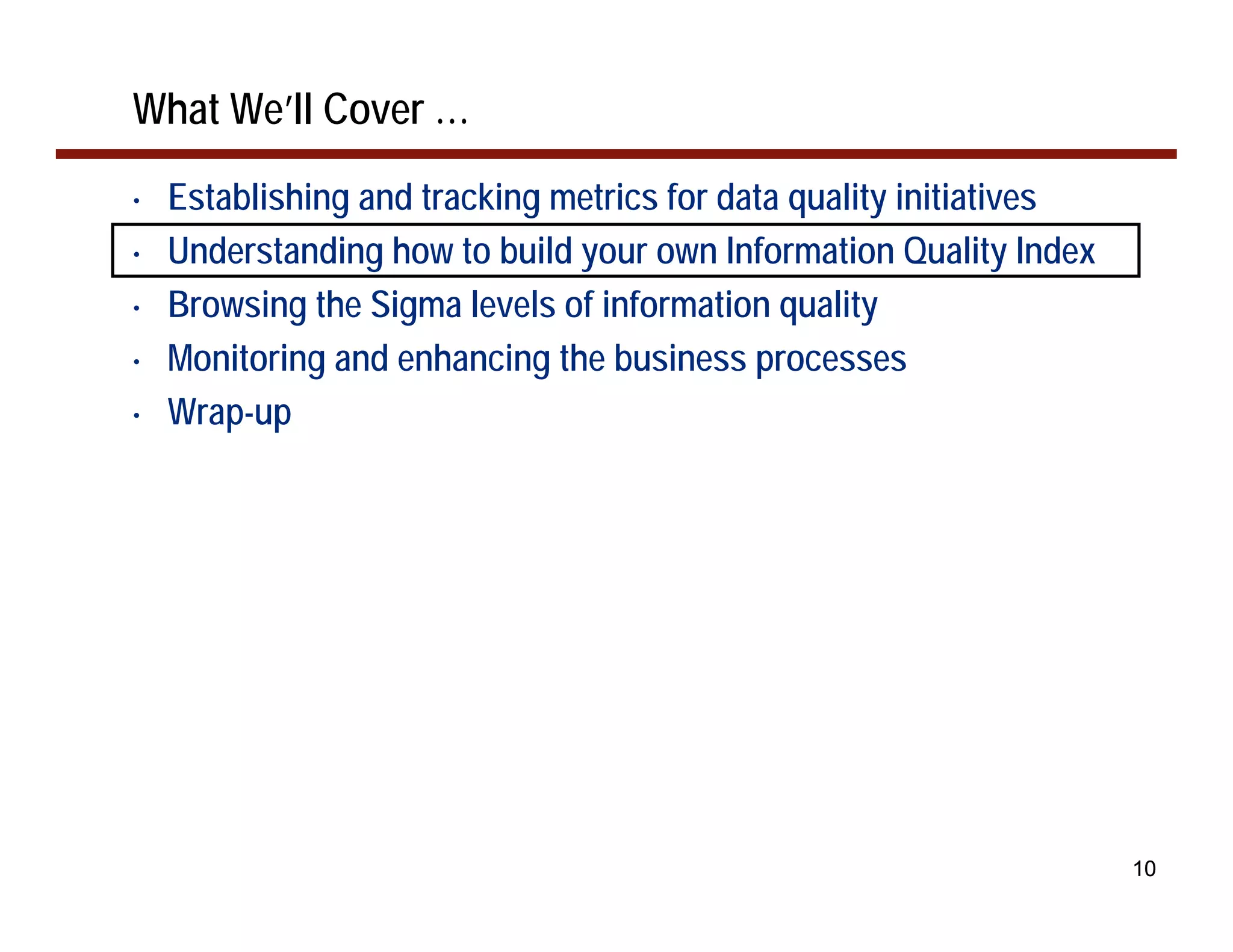 What We’ll Cover …
•   Establishing and tracking metrics for data quality initiatives
•   Understanding how to build your own Information Quality Index
•   Browsing the Sigma levels of information quality
•   Monitoring and enhancing the business processes
•   Wrap-up




                                                                     10
 