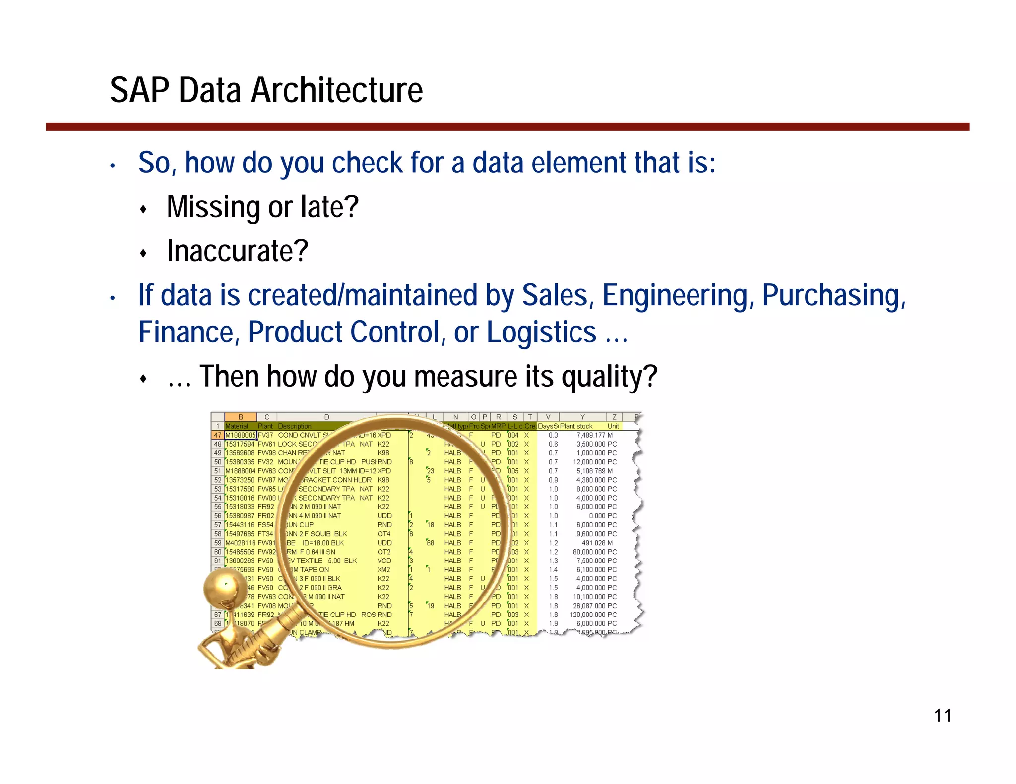 SAP Data Architecture
•   So, how do you check for a data element that is:
       Missing or late?
       Inaccurate?
•   If data is created/maintained by Sales, Engineering, Purchasing,
    Finance, Product Control, or Logistics …
       … Then how do you measure its quality?




                                                                       11
 