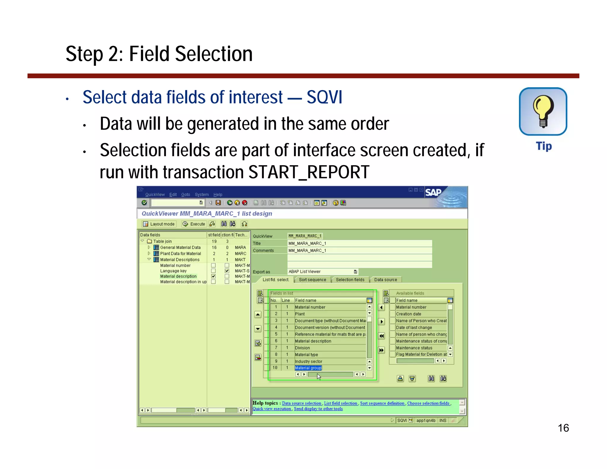 Step 2: Field Selection
•   Select data fields of interest — SQVI
    • Data will be generated in the same order

    • Selection fields are part of interface screen created, if
      run with transaction START_REPORT




                                                                  16
 