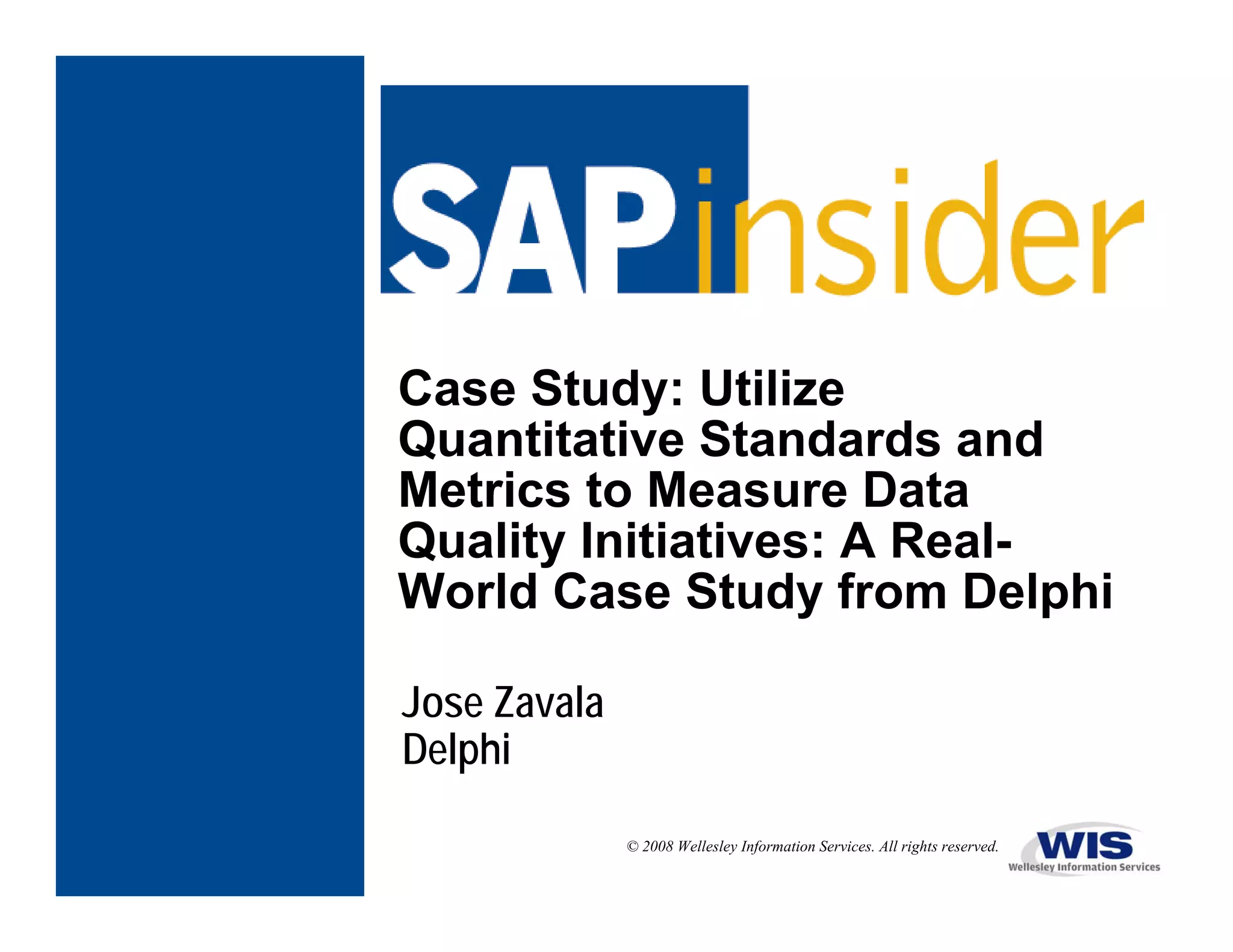 Case Study: Utilize
Quantitative Standards and
Metrics to Measure Data
Quality Initiatives: A Real-
World Case Study from Delphi

Jose Zavala
Delphi

              © 2008 Wellesley Information Services. All rights reserved.
 
