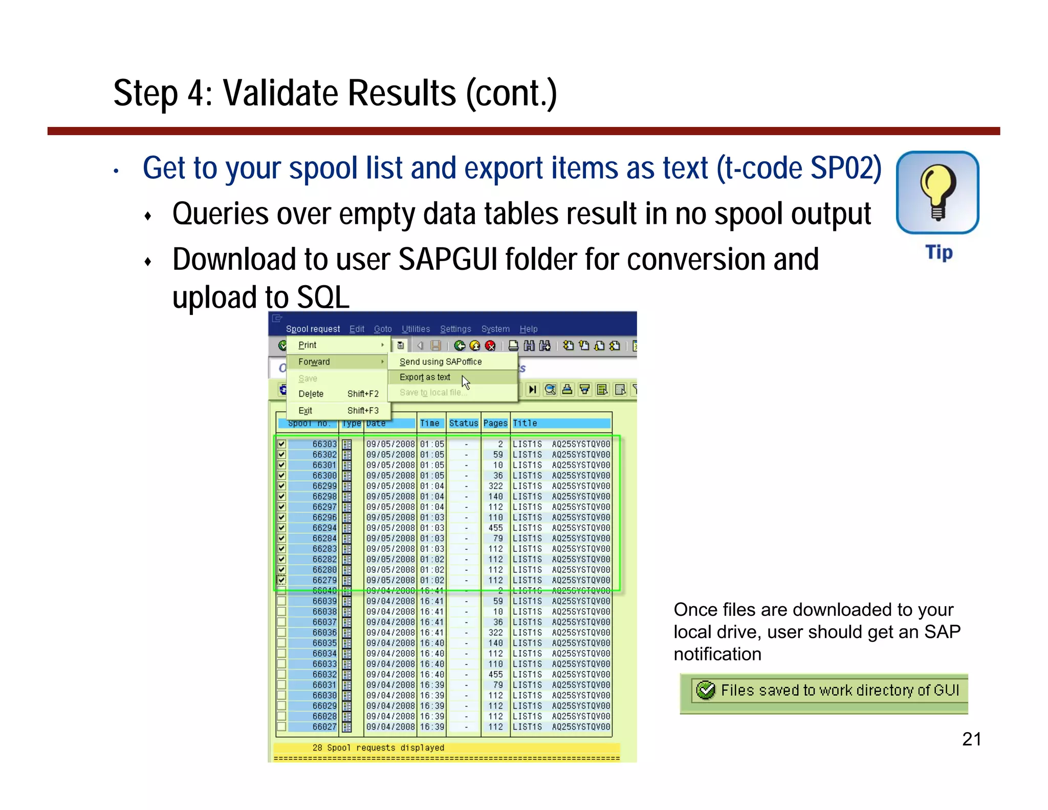 Step 4: Validate Results (cont.)
•   Get to your spool list and export items as text (t-code SP02)
      Queries over empty data tables result in no spool output
      Download to user SAPGUI folder for conversion and
      upload to SQL




                                               Once files are downloaded to your
                                               local drive, user should get an SAP
                                               notification



                                                                                     21
 