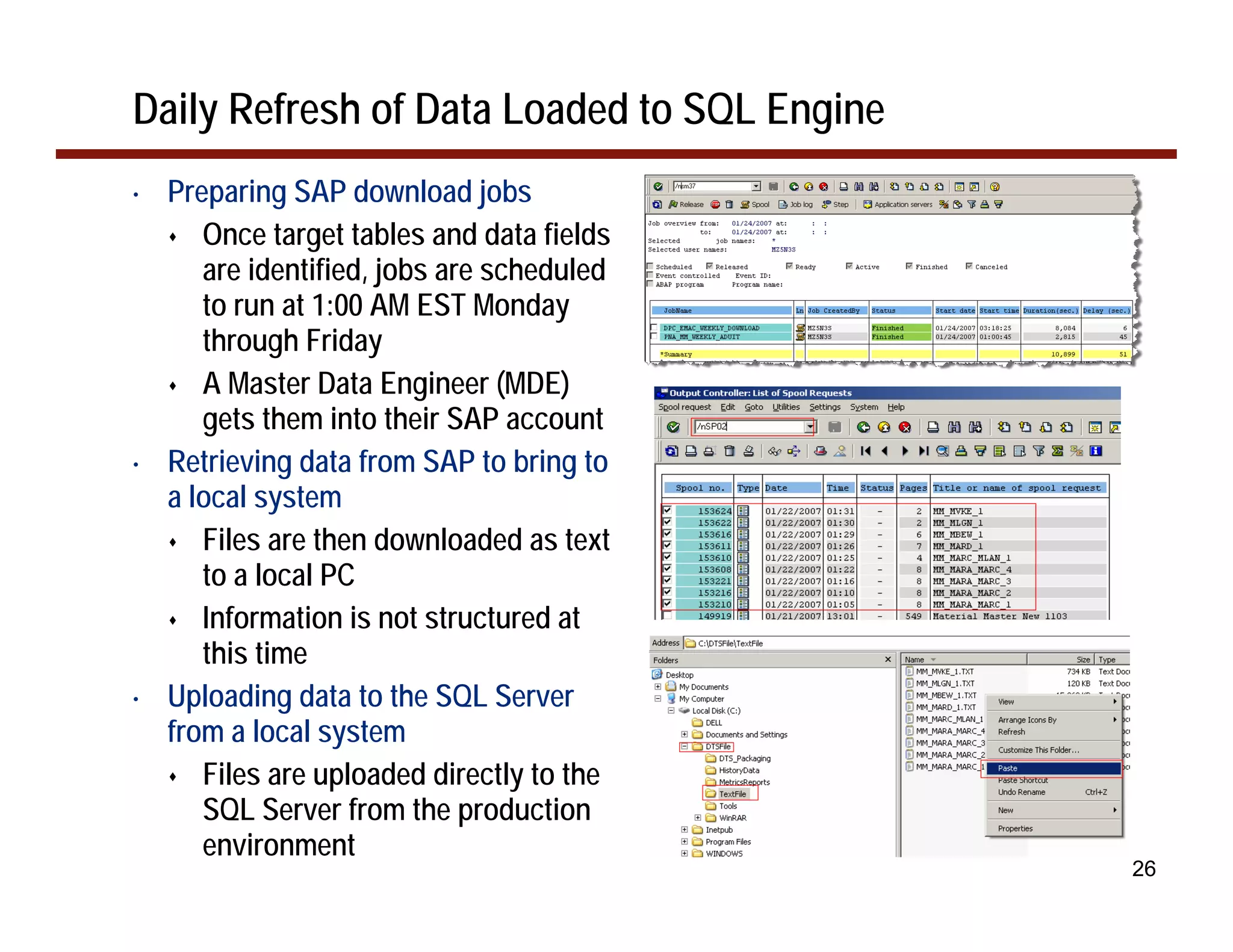 Daily Refresh of Data Loaded to SQL Engine
•   Preparing SAP download jobs
       Once target tables and data fields
       are identified, jobs are scheduled
       to run at 1:00 AM EST Monday
       through Friday
       A Master Data Engineer (MDE)
       gets them into their SAP account
•   Retrieving data from SAP to bring to
    a local system
       Files are then downloaded as text
       to a local PC
       Information is not structured at
       this time
•   Uploading data to the SQL Server
    from a local system
       Files are uploaded directly to the
       SQL Server from the production
       environment
                                             26
 