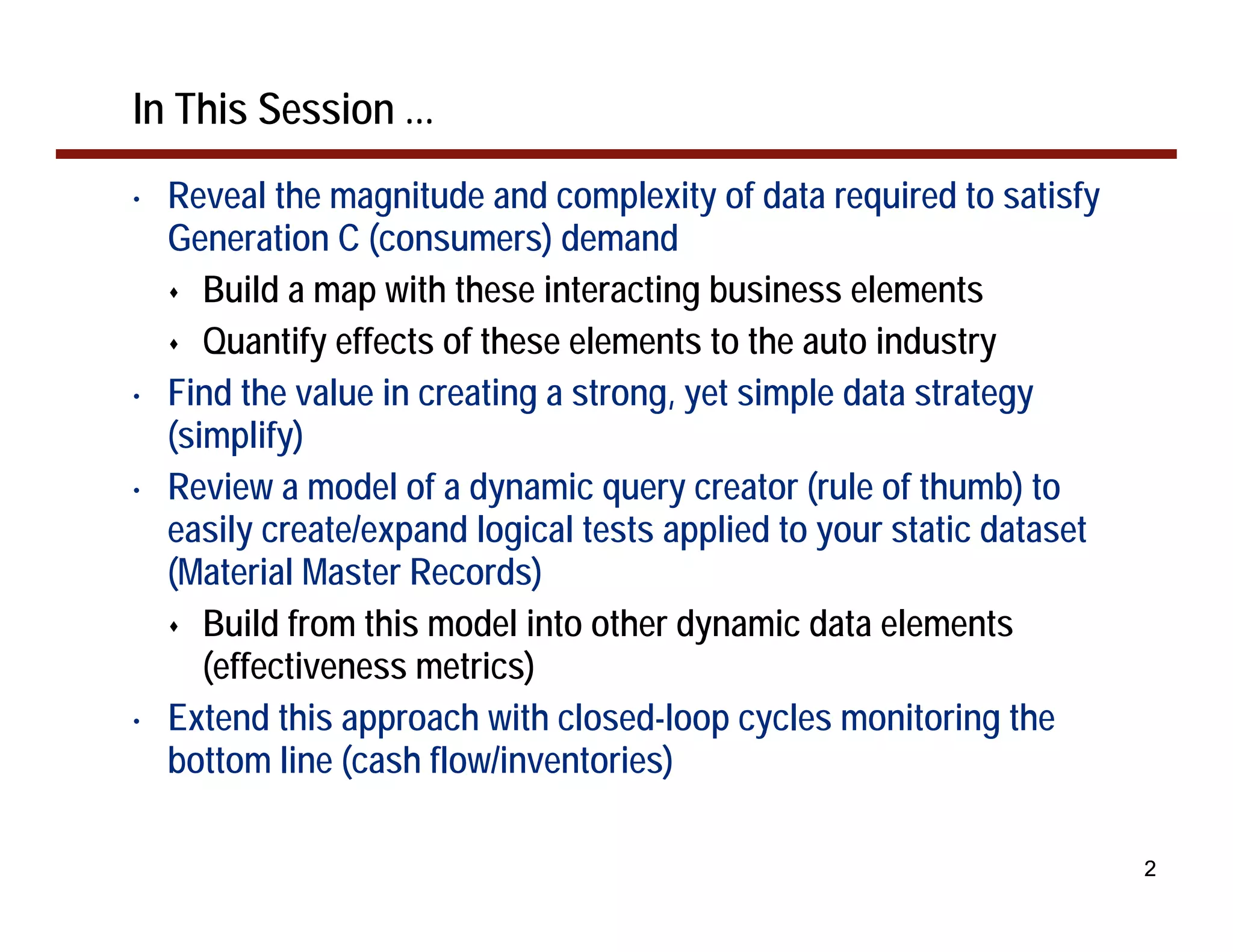 In This Session ...
•   Reveal the magnitude and complexity of data required to satisfy
    Generation C (consumers) demand
       Build a map with these interacting business elements
       Quantify effects of these elements to the auto industry
•   Find the value in creating a strong, yet simple data strategy
    (simplify)
•   Review a model of a dynamic query creator (rule of thumb) to
    easily create/expand logical tests applied to your static dataset
    (Material Master Records)
       Build from this model into other dynamic data elements
       (effectiveness metrics)
•   Extend this approach with closed-loop cycles monitoring the
    bottom line (cash flow/inventories)

                                                                        2
 