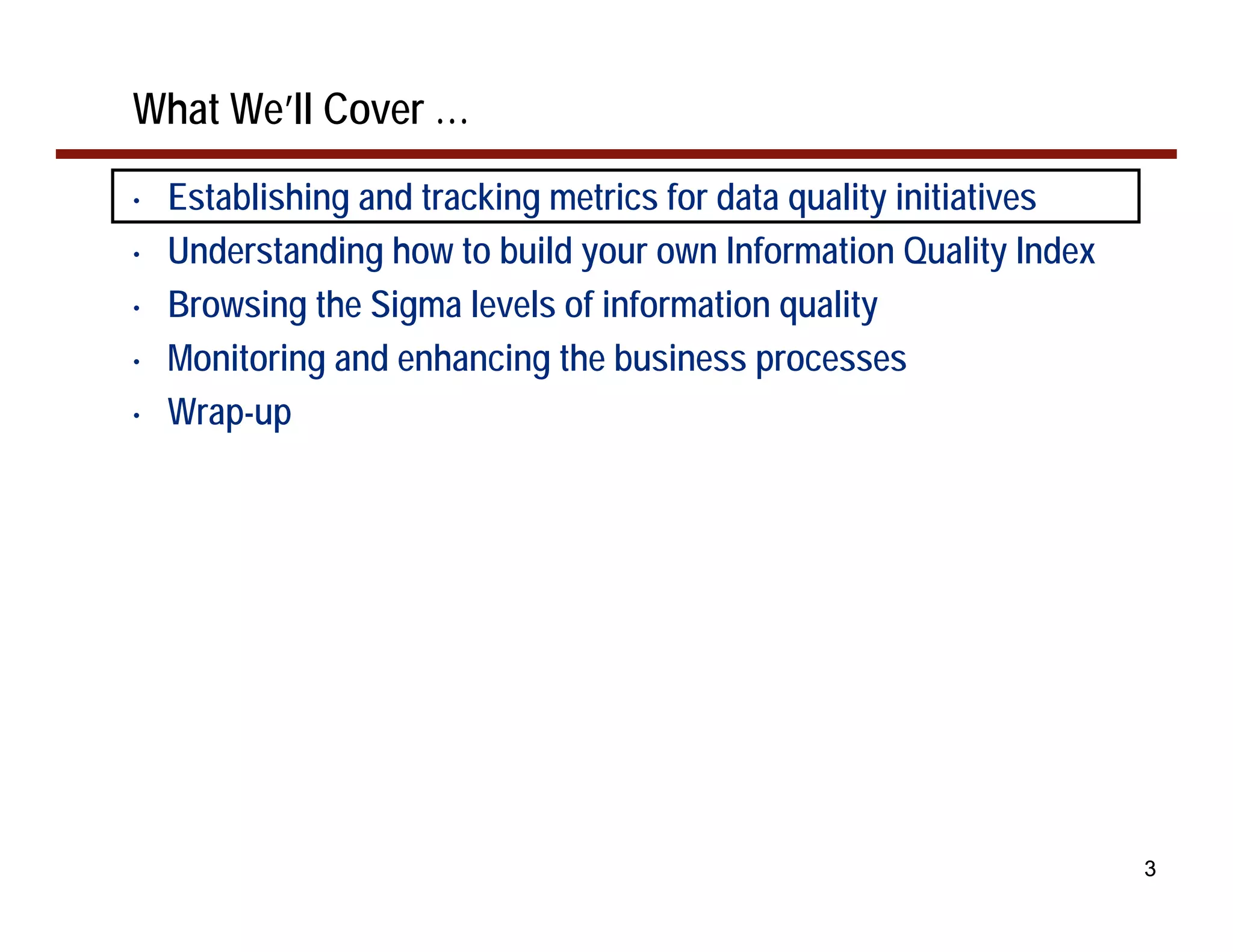 What We’ll Cover …
•   Establishing and tracking metrics for data quality initiatives
•   Understanding how to build your own Information Quality Index
•   Browsing the Sigma levels of information quality
•   Monitoring and enhancing the business processes
•   Wrap-up




                                                                     3
 
