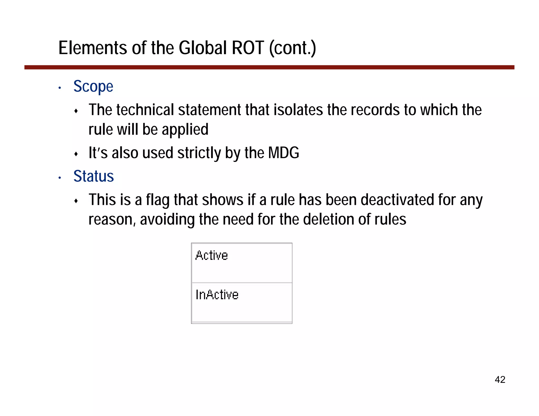 Elements of the Global ROT (cont.)
•   Scope
      The technical statement that isolates the records to which the
      rule will be applied
      It’s also used strictly by the MDG
•   Status
      This is a flag that shows if a rule has been deactivated for any
      reason, avoiding the need for the deletion of rules




                                                                         42
 