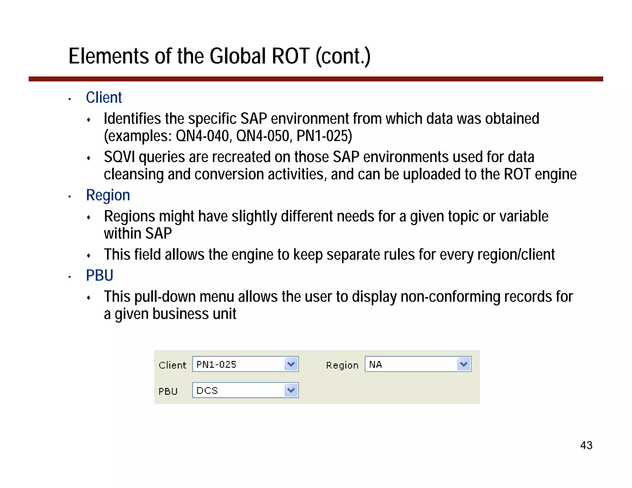 Elements of the Global ROT (cont.)
•   Client
       Identifies the specific SAP environment from which data was obtained
       (examples: QN4-040, QN4-050, PN1-025)
       SQVI queries are recreated on those SAP environments used for data
       cleansing and conversion activities, and can be uploaded to the ROT engine
•   Region
       Regions might have slightly different needs for a given topic or variable
       within SAP
       This field allows the engine to keep separate rules for every region/client
•   PBU
       This pull-down menu allows the user to display non-conforming records for
       a given business unit




                                                                                     43
 