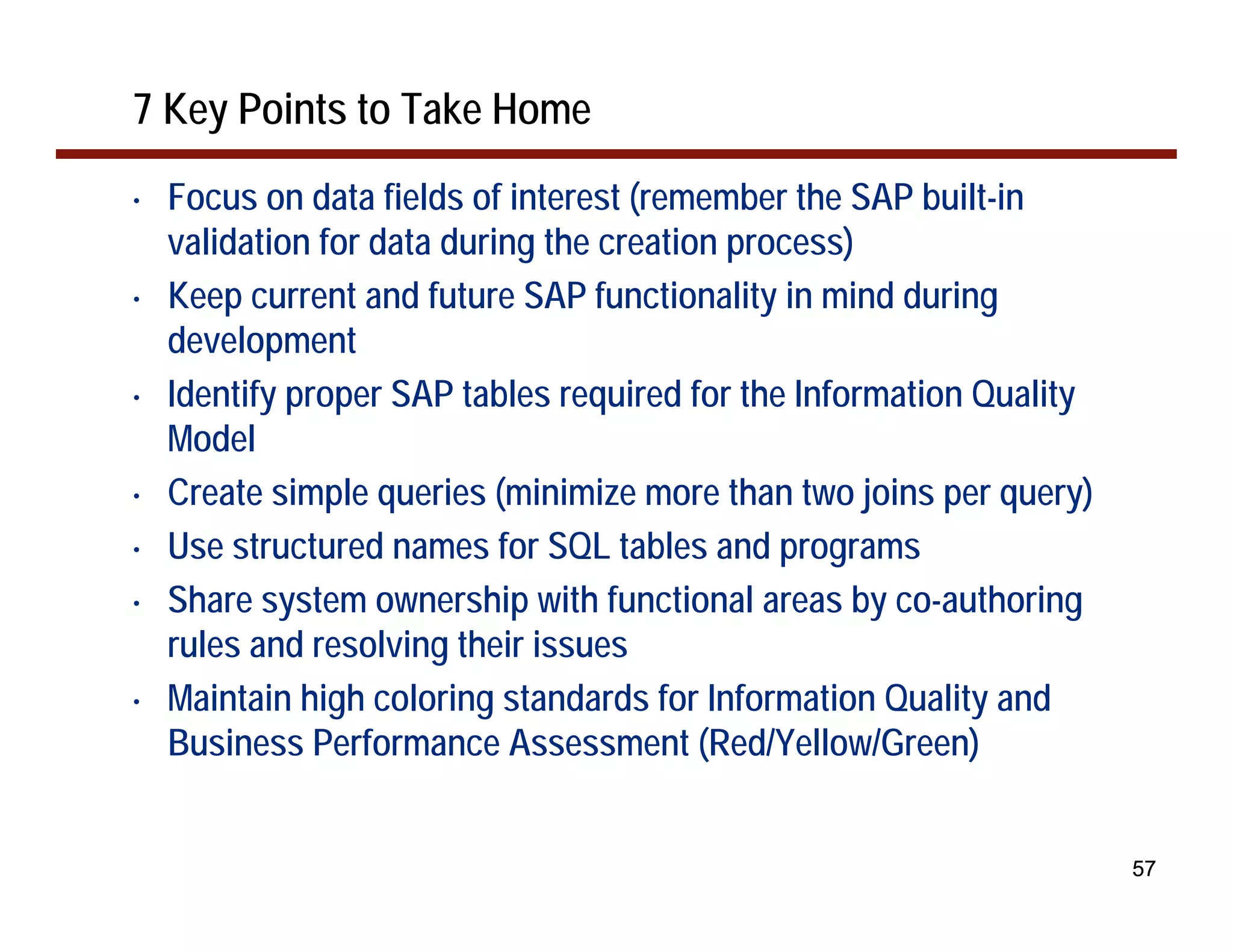 7 Key Points to Take Home
•   Focus on data fields of interest (remember the SAP built-in
    validation for data during the creation process)
•   Keep current and future SAP functionality in mind during
    development
•   Identify proper SAP tables required for the Information Quality
    Model
•   Create simple queries (minimize more than two joins per query)
•   Use structured names for SQL tables and programs
•   Share system ownership with functional areas by co-authoring
    rules and resolving their issues
•   Maintain high coloring standards for Information Quality and
    Business Performance Assessment (Red/Yellow/Green)


                                                                      57
 