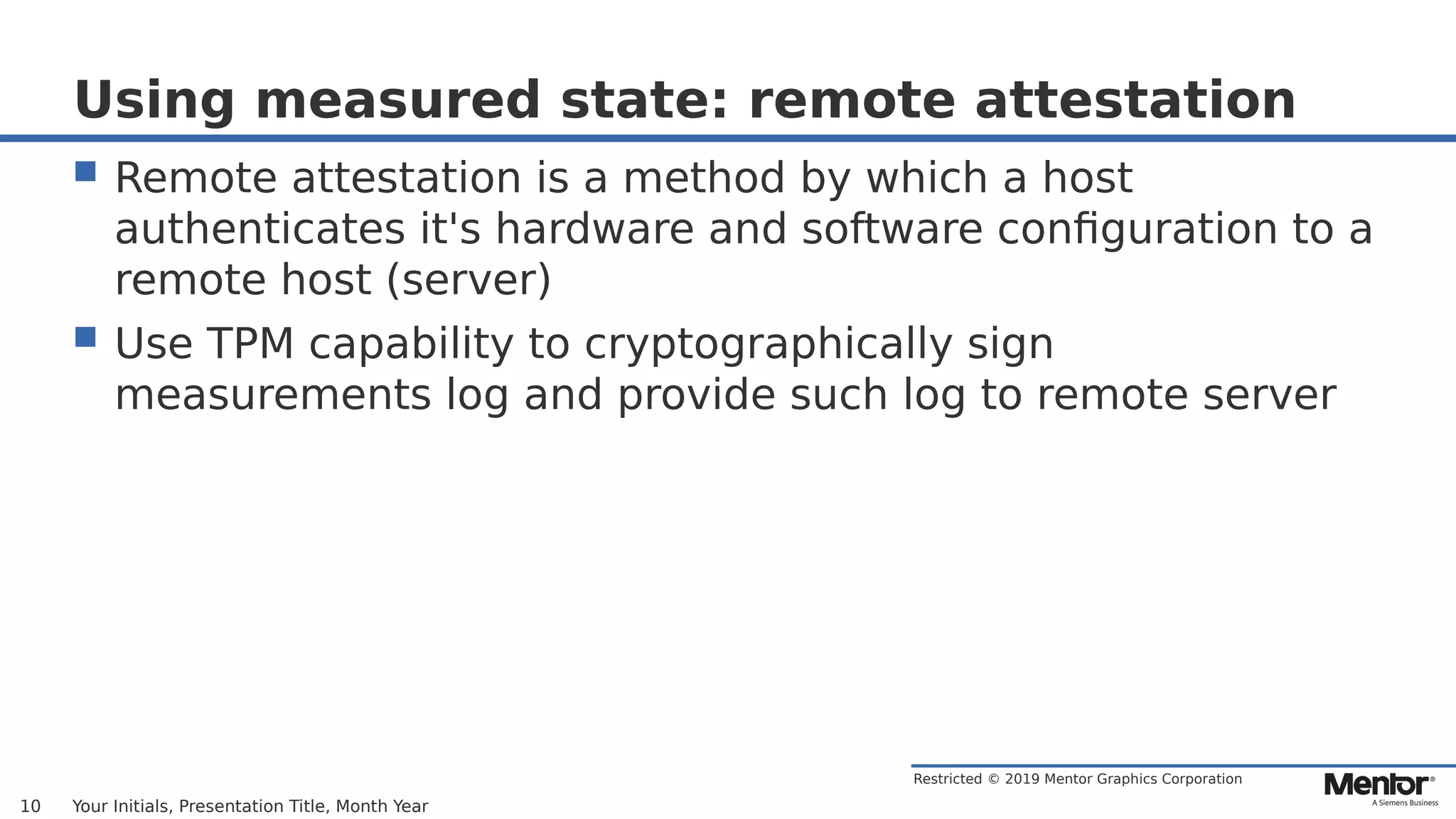 Restricted © 2019 Mentor Graphics Corporation
Using measured state: remote attestation
 Remote attestation is a method by which a host
authenticates it's hardware and software configuration to a
remote host (server)
 Use TPM capability to cryptographically sign
measurements log and provide such log to remote server
Your Initials, Presentation Title, Month Year10
 