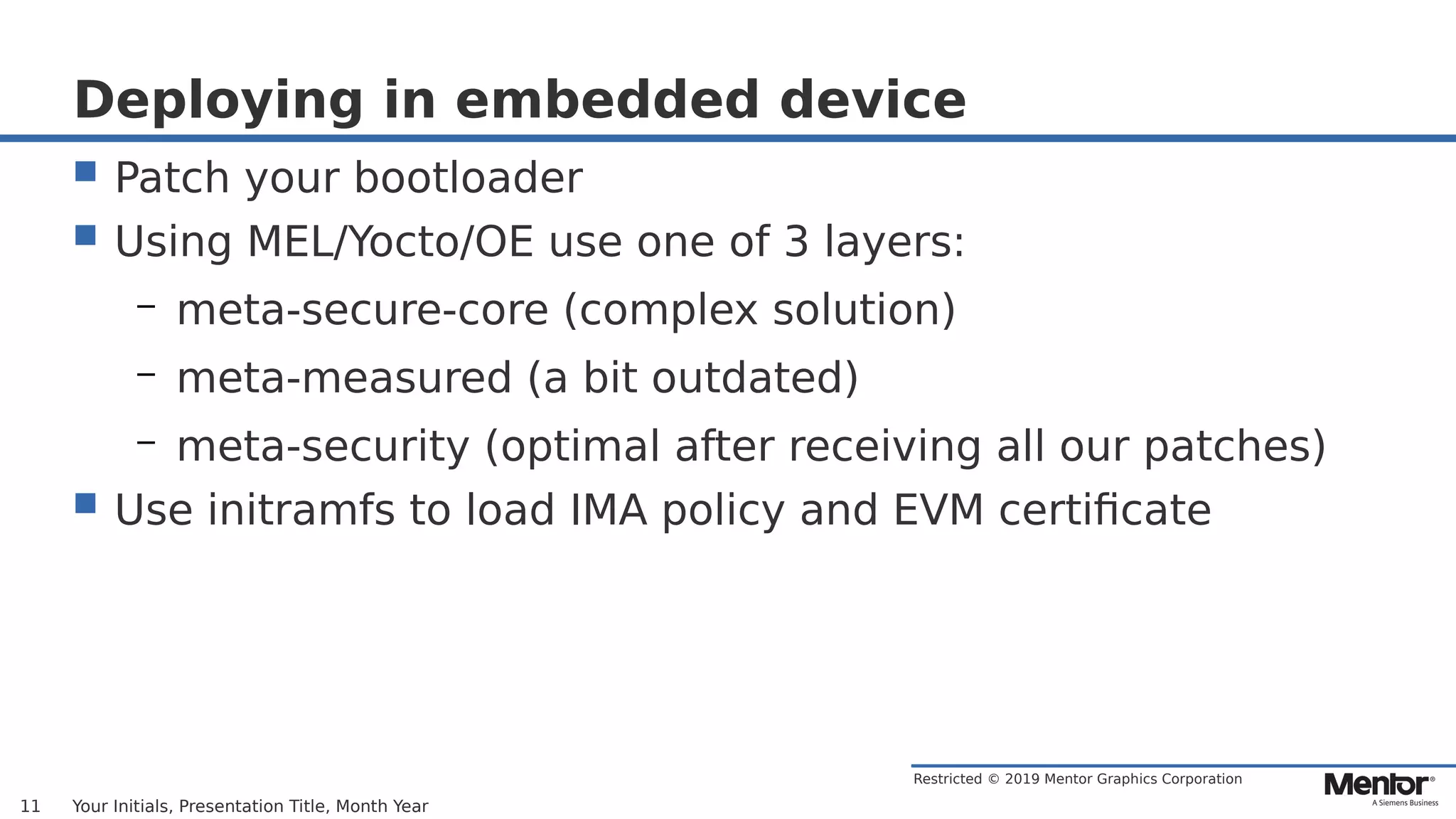 Restricted © 2019 Mentor Graphics Corporation
Deploying in embedded device
 Patch your bootloader
 Using MEL/Yocto/OE use one of 3 layers:
– meta-secure-core (complex solution)
– meta-measured (a bit outdated)
– meta-security (optimal after receiving all our patches)
 Use initramfs to load IMA policy and EVM certificate
Your Initials, Presentation Title, Month Year11
 