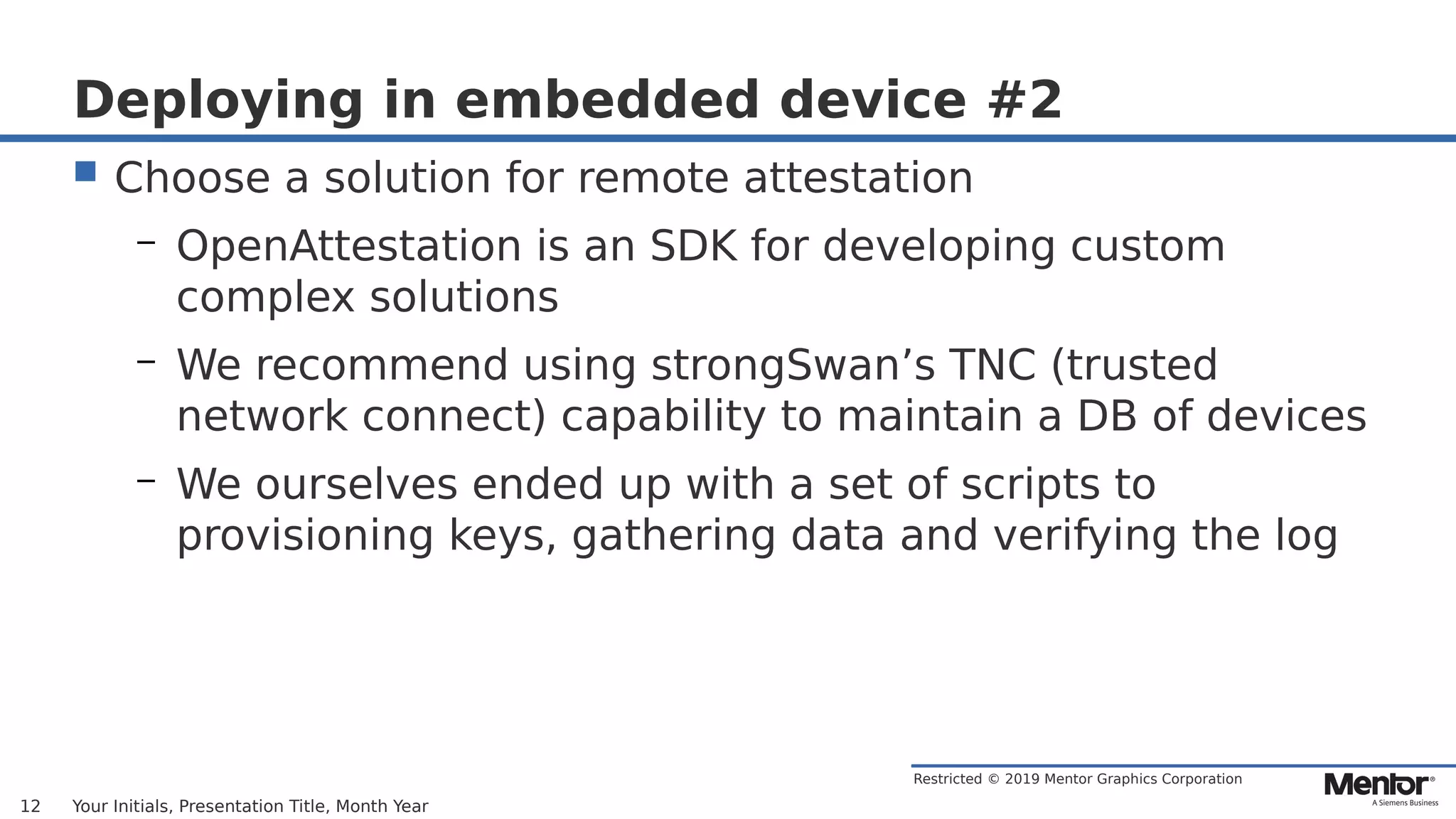 Restricted © 2019 Mentor Graphics Corporation
Deploying in embedded device #2
 Choose a solution for remote attestation
– OpenAttestation is an SDK for developing custom
complex solutions
– We recommend using strongSwan’s TNC (trusted
network connect) capability to maintain a DB of devices
– We ourselves ended up with a set of scripts to
provisioning keys, gathering data and verifying the log
Your Initials, Presentation Title, Month Year12
 
