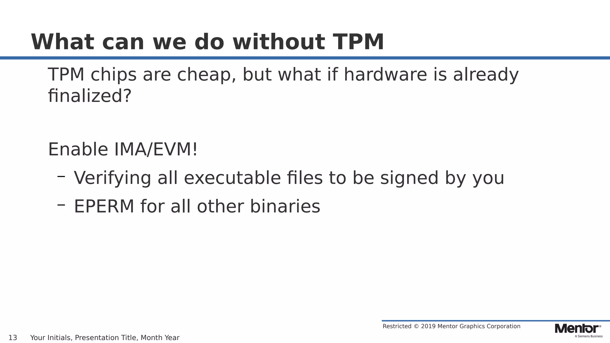 Restricted © 2019 Mentor Graphics Corporation
What can we do without TPM
TPM chips are cheap, but what if hardware is already
finalized?
Enable IMA/EVM!
– Verifying all executable files to be signed by you
– EPERM for all other binaries
Your Initials, Presentation Title, Month Year13
 