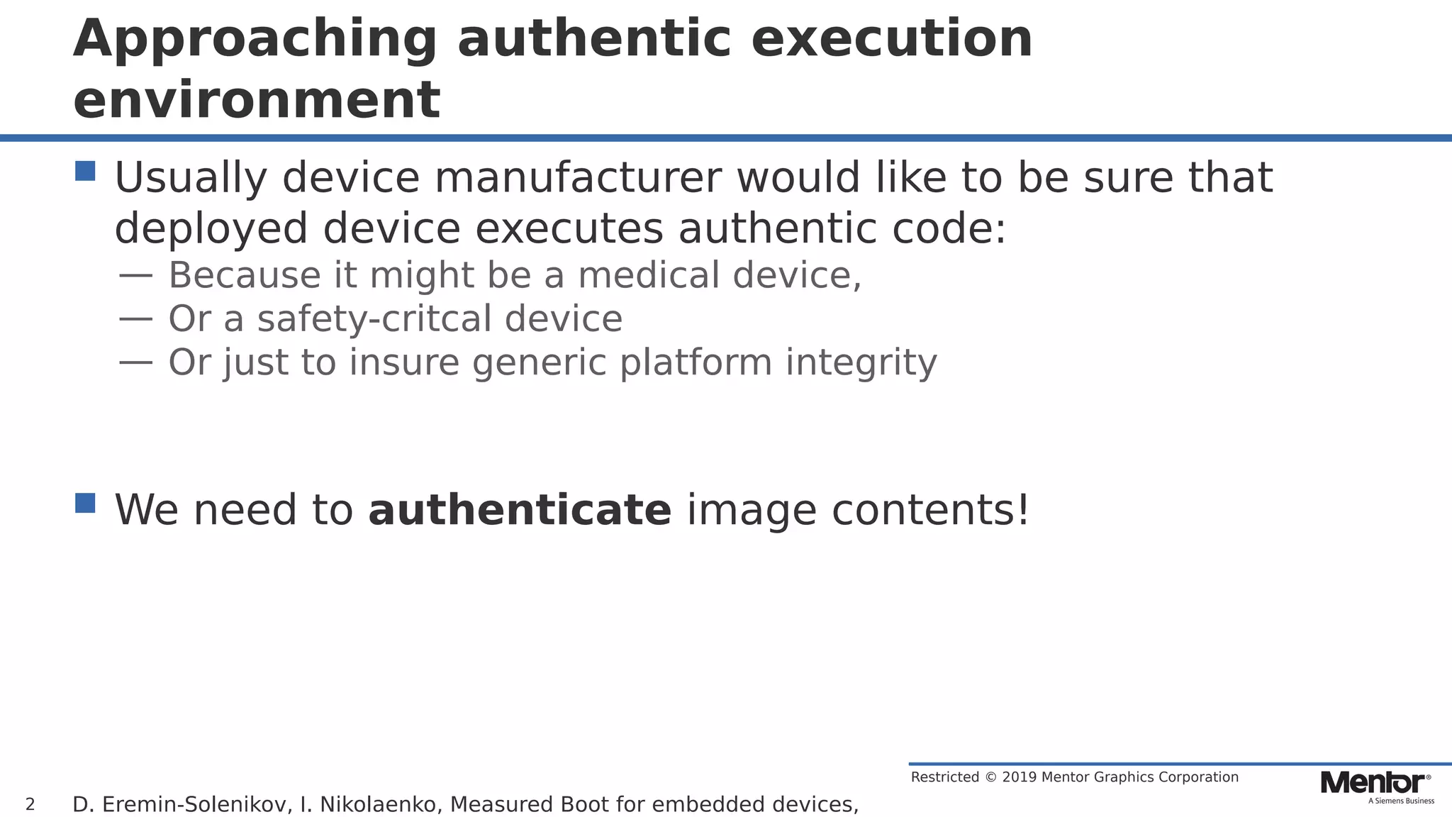 Restricted © 2019 Mentor Graphics Corporation
Approaching authentic execution
environment
 Usually device manufacturer would like to be sure that
deployed device executes authentic code:
— Because it might be a medical device,
— Or a safety-critcal device
— Or just to insure generic platform integrity
 We need to authenticate image contents!
D. Eremin-Solenikov, I. Nikolaenko, Measured Boot for embedded devices,2
 