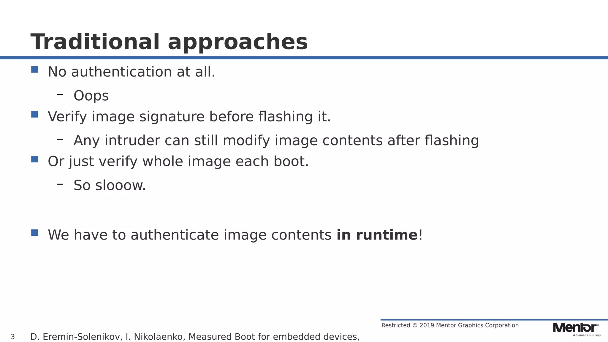 Restricted © 2019 Mentor Graphics Corporation
Traditional approaches
 No authentication at all.
– Oops
 Verify image signature before flashing it.
– Any intruder can still modify image contents after flashing
 Or just verify whole image each boot.
– So slooow.
 We have to authenticate image contents in runtime!
D. Eremin-Solenikov, I. Nikolaenko, Measured Boot for embedded devices,3
 