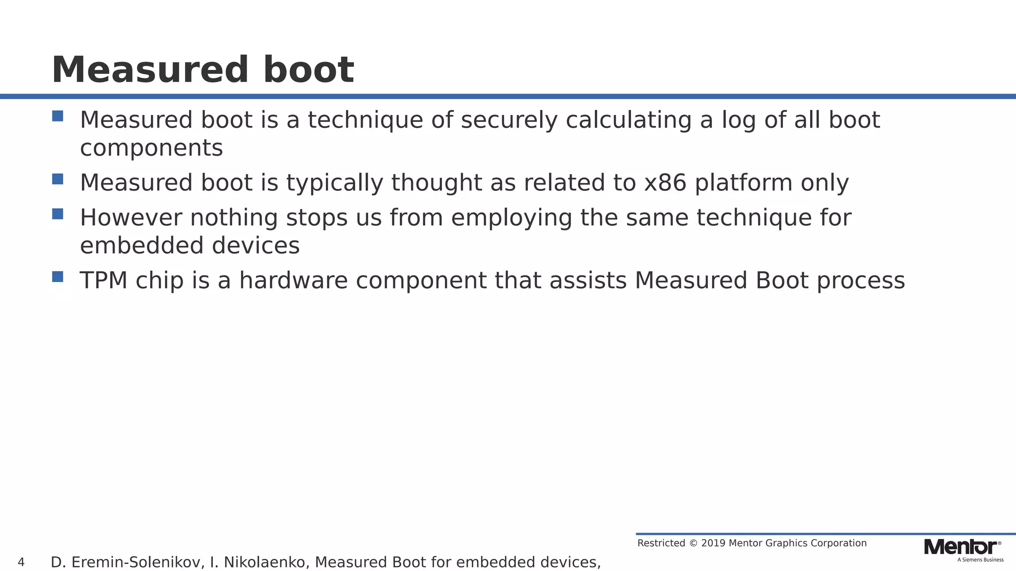 Restricted © 2019 Mentor Graphics Corporation
Measured boot
 Measured boot is a technique of securely calculating a log of all boot
components
 Measured boot is typically thought as related to x86 platform only
 However nothing stops us from employing the same technique for
embedded devices
 TPM chip is a hardware component that assists Measured Boot process
D. Eremin-Solenikov, I. Nikolaenko, Measured Boot for embedded devices,4
 