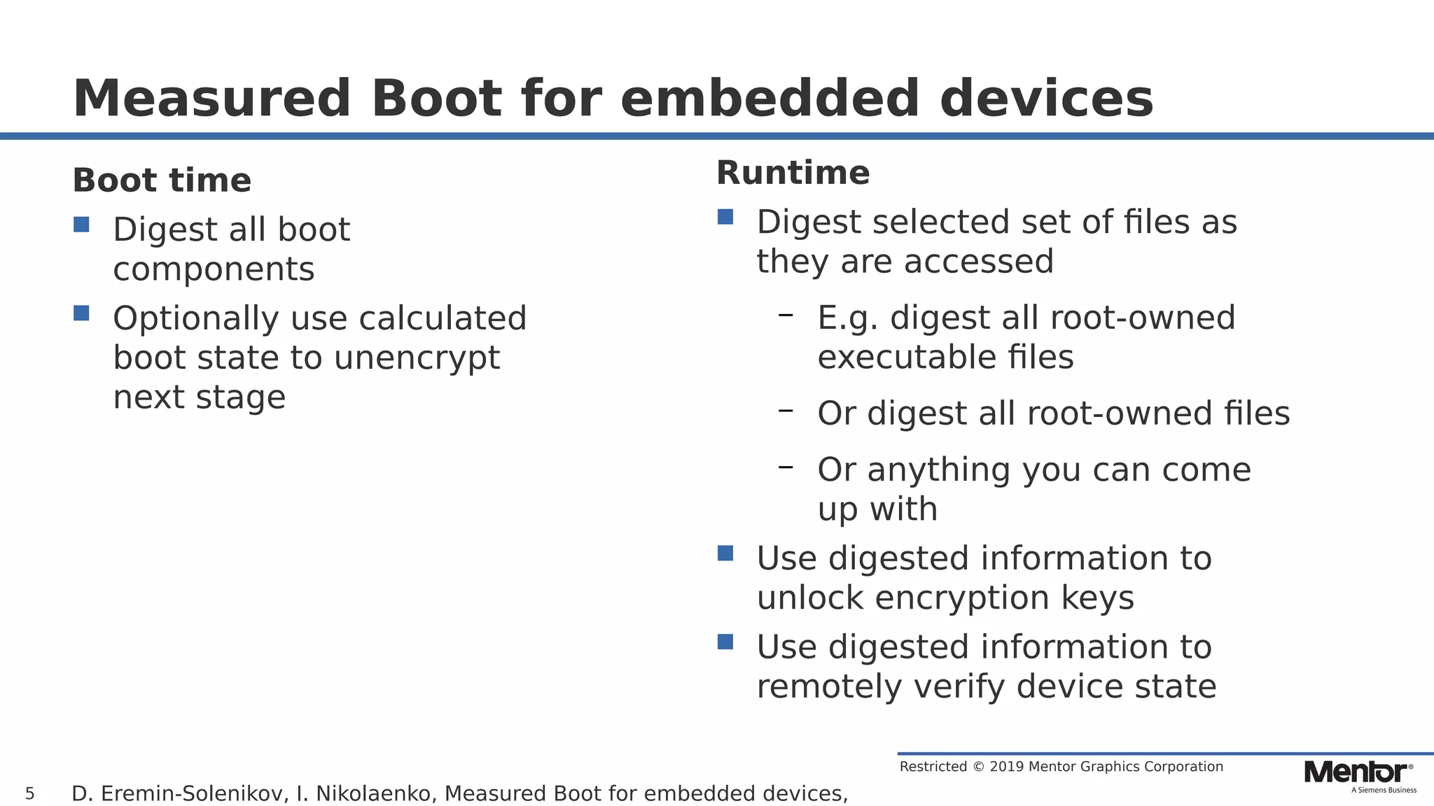Restricted © 2019 Mentor Graphics Corporation
Measured Boot for embedded devices
D. Eremin-Solenikov, I. Nikolaenko, Measured Boot for embedded devices,5
Boot time
 Digest all boot
components
 Optionally use calculated
boot state to unencrypt
next stage
Runtime
 Digest selected set of files as
they are accessed
– E.g. digest all root-owned
executable files
– Or digest all root-owned files
– Or anything you can come
up with
 Use digested information to
unlock encryption keys
 Use digested information to
remotely verify device state
 