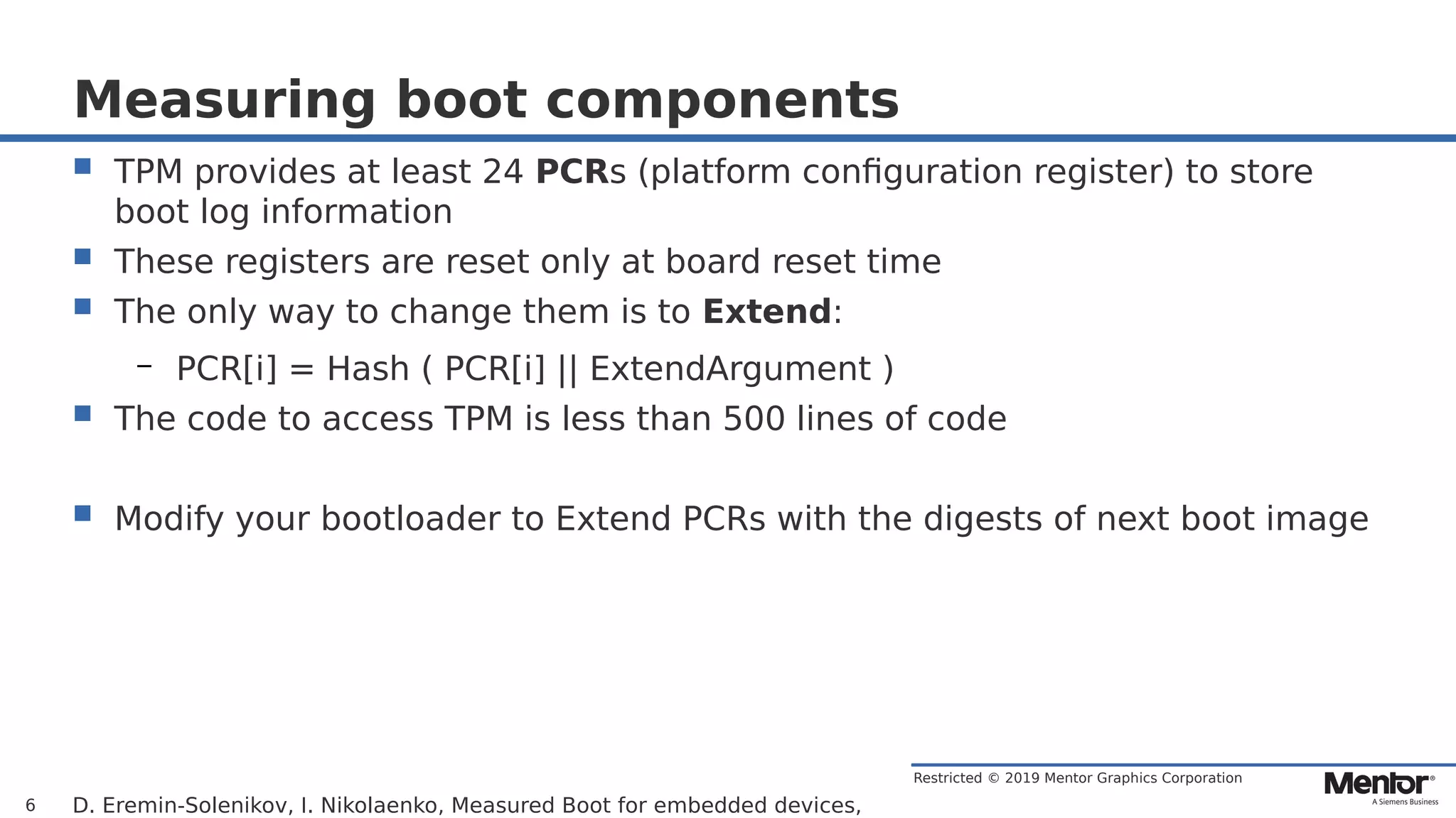 Restricted © 2019 Mentor Graphics Corporation
Measuring boot components
 TPM provides at least 24 PCRs (platform configuration register) to store
boot log information
 These registers are reset only at board reset time
 The only way to change them is to Extend:
– PCR[i] = Hash ( PCR[i] || ExtendArgument )
 The code to access TPM is less than 500 lines of code
 Modify your bootloader to Extend PCRs with the digests of next boot image
D. Eremin-Solenikov, I. Nikolaenko, Measured Boot for embedded devices,6
 