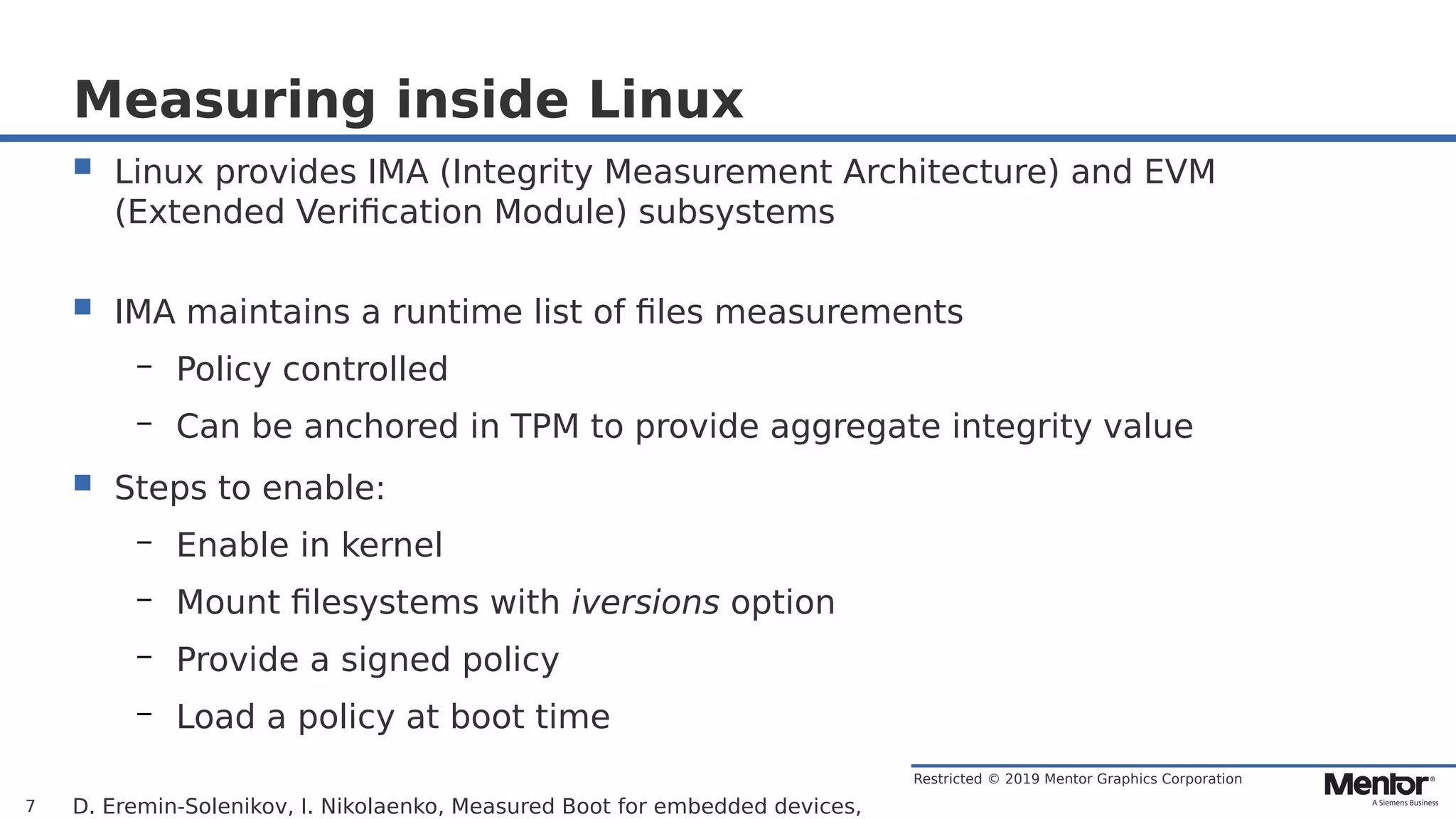 Restricted © 2019 Mentor Graphics Corporation
Measuring inside Linux
 Linux provides IMA (Integrity Measurement Architecture) and EVM
(Extended Verification Module) subsystems
 IMA maintains a runtime list of files measurements
– Policy controlled
– Can be anchored in TPM to provide aggregate integrity value
 Steps to enable:
– Enable in kernel
– Mount filesystems with iversions option
– Provide a signed policy
– Load a policy at boot time
D. Eremin-Solenikov, I. Nikolaenko, Measured Boot for embedded devices,7
 