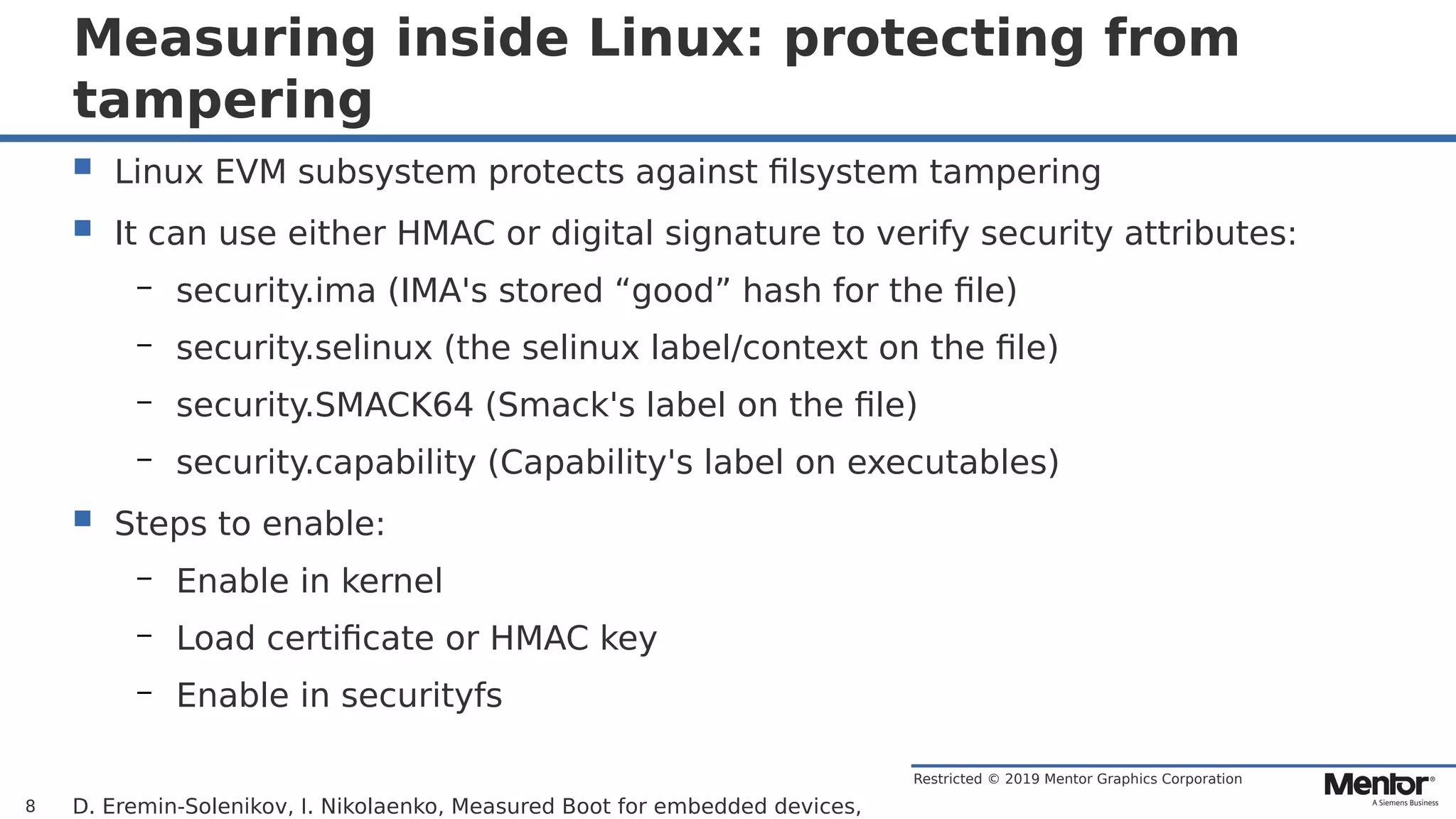 Restricted © 2019 Mentor Graphics Corporation
Measuring inside Linux: protecting from
tampering
 Linux EVM subsystem protects against filsystem tampering
 It can use either HMAC or digital signature to verify security attributes:
– security.ima (IMA's stored “good” hash for the file)
– security.selinux (the selinux label/context on the file)
– security.SMACK64 (Smack's label on the file)
– security.capability (Capability's label on executables)
 Steps to enable:
– Enable in kernel
– Load certificate or HMAC key
– Enable in securityfs
D. Eremin-Solenikov, I. Nikolaenko, Measured Boot for embedded devices,8
 