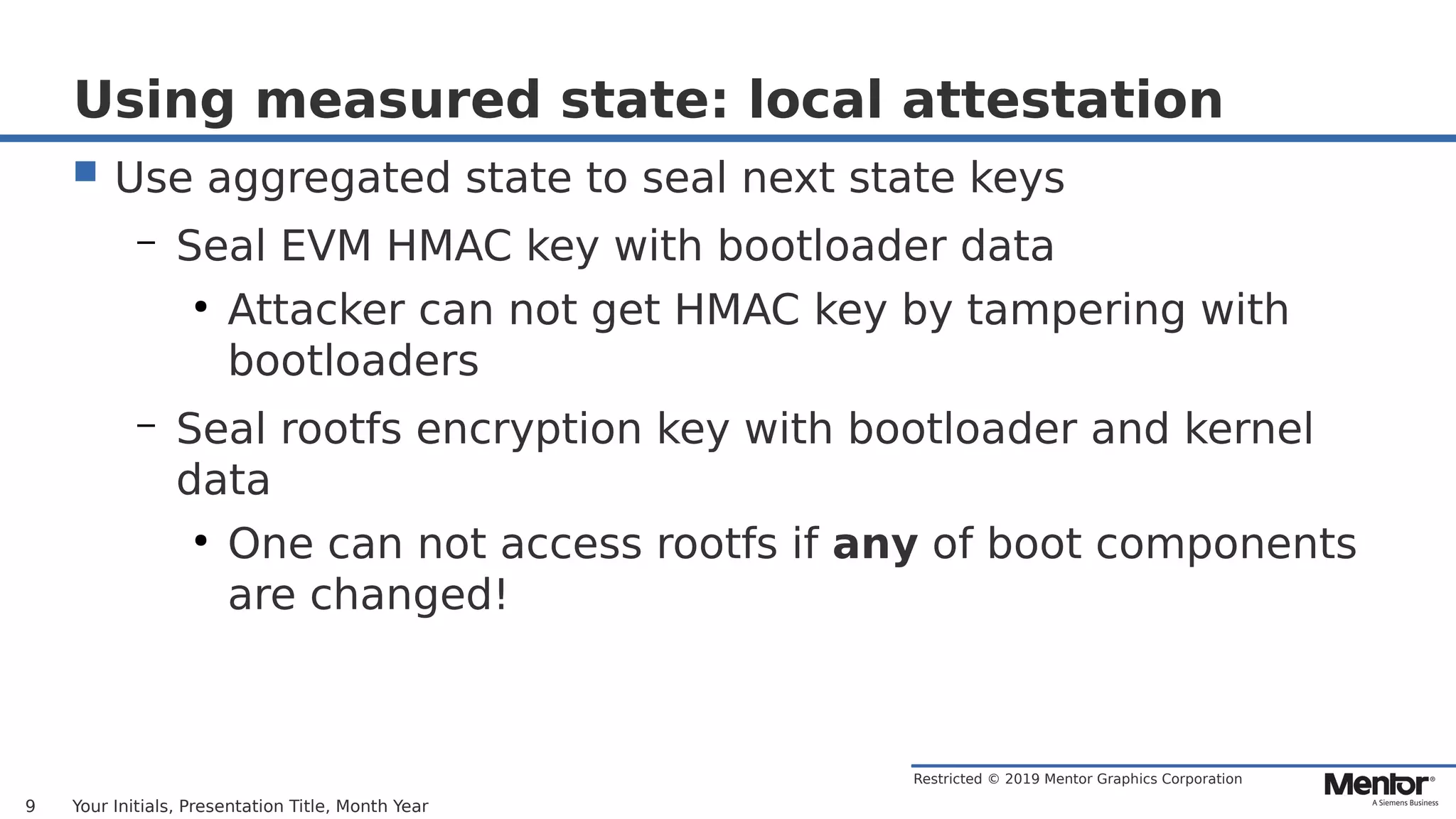 Restricted © 2019 Mentor Graphics Corporation
Using measured state: local attestation
 Use aggregated state to seal next state keys
– Seal EVM HMAC key with bootloader data
●
Attacker can not get HMAC key by tampering with
bootloaders
– Seal rootfs encryption key with bootloader and kernel
data
●
One can not access rootfs if any of boot components
are changed!
Your Initials, Presentation Title, Month Year9
 