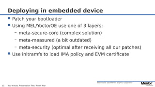 Restricted © 2019 Mentor Graphics Corporation
Deploying in embedded device
 Patch your bootloader
 Using MEL/Yocto/OE use one of 3 layers:
– meta-secure-core (complex solution)
– meta-measured (a bit outdated)
– meta-security (optimal after receiving all our patches)
 Use initramfs to load IMA policy and EVM certificate
Your Initials, Presentation Title, Month Year11
 