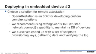Restricted © 2019 Mentor Graphics Corporation
Deploying in embedded device #2
 Choose a solution for remote attestation
– OpenAttestation is an SDK for developing custom
complex solutions
– We recommend using strongSwan’s TNC (trusted
network connect) capability to maintain a DB of devices
– We ourselves ended up with a set of scripts to
provisioning keys, gathering data and verifying the log
Your Initials, Presentation Title, Month Year12
 