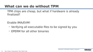 Restricted © 2019 Mentor Graphics Corporation
What can we do without TPM
TPM chips are cheap, but what if hardware is already
finalized?
Enable IMA/EVM!
– Verifying all executable files to be signed by you
– EPERM for all other binaries
Your Initials, Presentation Title, Month Year13
 