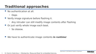 Restricted © 2019 Mentor Graphics Corporation
Traditional approaches
 No authentication at all.
– Oops
 Verify image signature before flashing it.
– Any intruder can still modify image contents after flashing
 Or just verify whole image each boot.
– So slooow.
 We have to authenticate image contents in runtime!
D. Eremin-Solenikov, I. Nikolaenko, Measured Boot for embedded devices,3
 