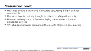 Restricted © 2019 Mentor Graphics Corporation
Measured boot
 Measured boot is a technique of securely calculating a log of all boot
components
 Measured boot is typically thought as related to x86 platform only
 However nothing stops us from employing the same technique for
embedded devices
 TPM chip is a hardware component that assists Measured Boot process
D. Eremin-Solenikov, I. Nikolaenko, Measured Boot for embedded devices,4
 
