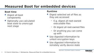 Restricted © 2019 Mentor Graphics Corporation
Measured Boot for embedded devices
D. Eremin-Solenikov, I. Nikolaenko, Measured Boot for embedded devices,5
Boot time
 Digest all boot
components
 Optionally use calculated
boot state to unencrypt
next stage
Runtime
 Digest selected set of files as
they are accessed
– E.g. digest all root-owned
executable files
– Or digest all root-owned files
– Or anything you can come
up with
 Use digested information to
unlock encryption keys
 Use digested information to
remotely verify device state
 