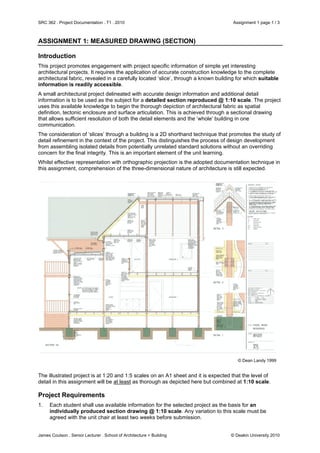 SRC 362 . Project Documentation . T1 . 2010 Assignment 1 page 1 / 3
James Coulson . Senior Lecturer . School of Architecture + Building © Deakin University 2010
ASSIGNMENT 1: MEASURED DRAWING (SECTION)
Introduction
This project promotes engagement with project specific information of simple yet interesting
architectural projects. It requires the application of accurate construction knowledge to the complete
architectural fabric, revealed in a carefully located ‘slice’, through a known building for which suitable
information is readily accessible.
A small architectural project delineated with accurate design information and additional detail
information is to be used as the subject for a detailed section reproduced @ 1:10 scale. The project
uses this available knowledge to begin the thorough depiction of architectural fabric as spatial
definition, tectonic enclosure and surface articulation. This is achieved through a sectional drawing
that allows sufficient resolution of both the detail elements and the ‘whole’ building in one
communication.
The consideration of ‘slices’ through a building is a 2D shorthand technique that promotes the study of
detail refinement in the context of the project. This distinguishes the process of design development
from assembling isolated details from potentially unrelated standard solutions without an overriding
concern for the final integrity. This is an important element of the unit learning.
Whilst effective representation with orthographic projection is the adopted documentation technique in
this assignment, comprehension of the three-dimensional nature of architecture is still expected.
© Dean Landy 1999
The illustrated project is at 1:20 and 1:5 scales on an A1 sheet and it is expected that the level of
detail in this assignment will be at least as thorough as depicted here but combined at 1:10 scale.
Project Requirements
1. Each student shall use available information for the selected project as the basis for an
individually produced section drawing @ 1:10 scale. Any variation to this scale must be
agreed with the unit chair at least two weeks before submission.
 