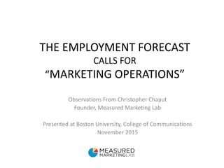 THE EMPLOYMENT FORECAST
CALLS FOR
“MARKETING OPERATIONS”
Observations From Christopher Chaput
Founder, Measured Marketing Lab
Presented at Boston University, College of Communications
November 2015
 