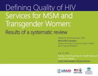 Defining Quality of HIV
Services for MSM and
Transgender Women:
Results of a systematic review
Katherine Andrinopoulos, PhD
MEASURE Evaluation
Tulane University School of Public Health
and Tropical Medicine
July 12, 2016
Acting on the Roadmap for Health Measurem
and Accountability
USAID BROWNBAG PRESENTATION
 