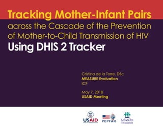 Tracking Mother-Infant Pairs
across the Cascade of the Prevention
of Mother-to-Child Transmission of HIV
Using DHIS 2 Tracker
Cristina de la Torre, DSc
MEASURE Evaluation
ICF
May 7, 2018
USAID Meeting
 
