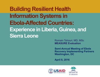 Building Resilient Health
Information Systems in
Ebola-Affected Countries:
Experience in Liberia, Guinea, and
Sierra Leone
Romain Tohouri, MD, MSc
MEASURE Evaluation
Semi-Annual Meeting of Ebola
Recovery Implementing Partners
Washington, DC
April 8, 2016
 