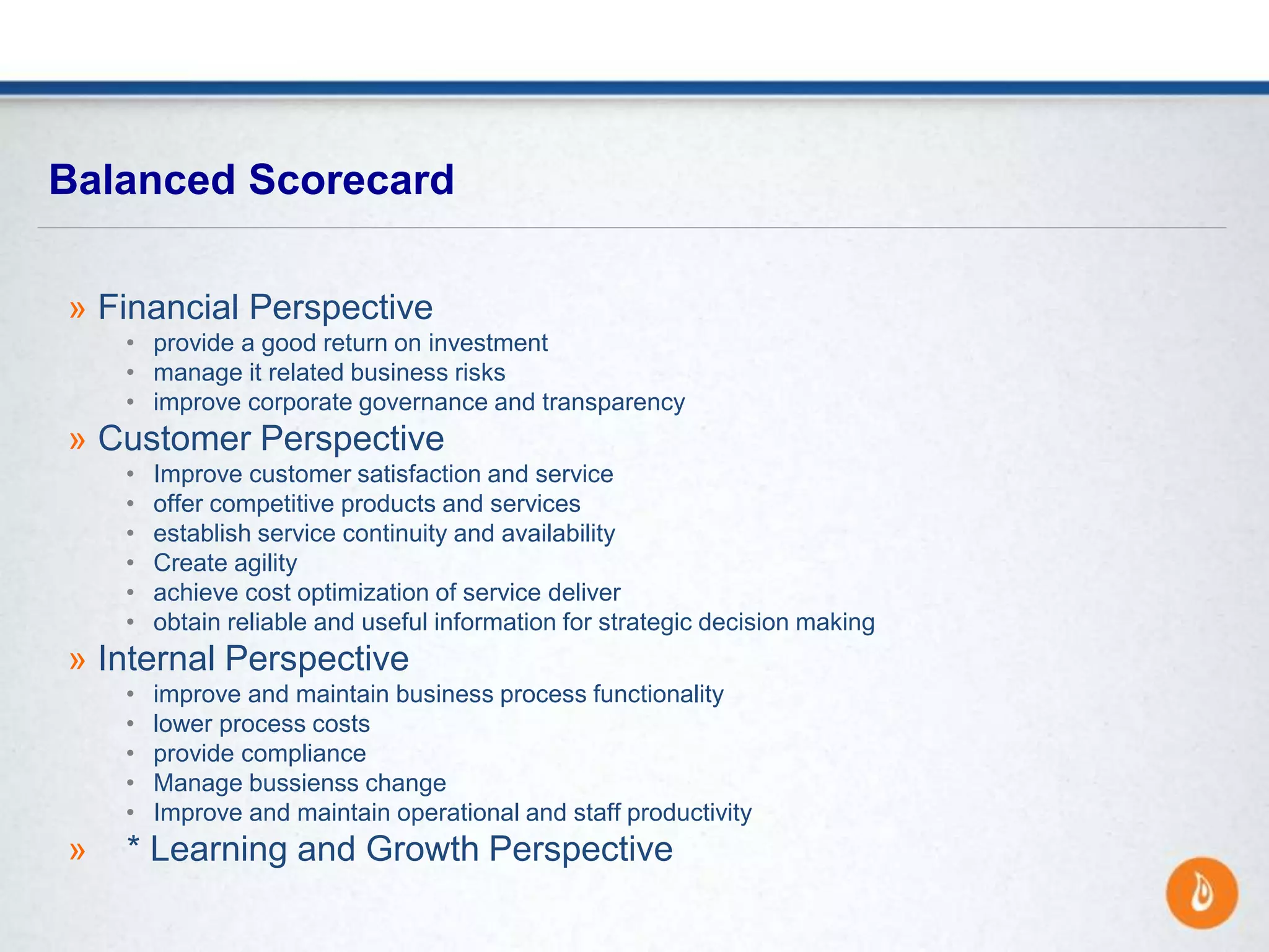 » Financial Perspective
• provide a good return on investment
• manage it related business risks
• improve corporate governance and transparency
» Customer Perspective
• Improve customer satisfaction and service
• offer competitive products and services
• establish service continuity and availability
• Create agility
• achieve cost optimization of service deliver
• obtain reliable and useful information for strategic decision making
» Internal Perspective
• improve and maintain business process functionality
• lower process costs
• provide compliance
• Manage bussienss change
• Improve and maintain operational and staff productivity
» * Learning and Growth Perspective
Balanced Scorecard
 