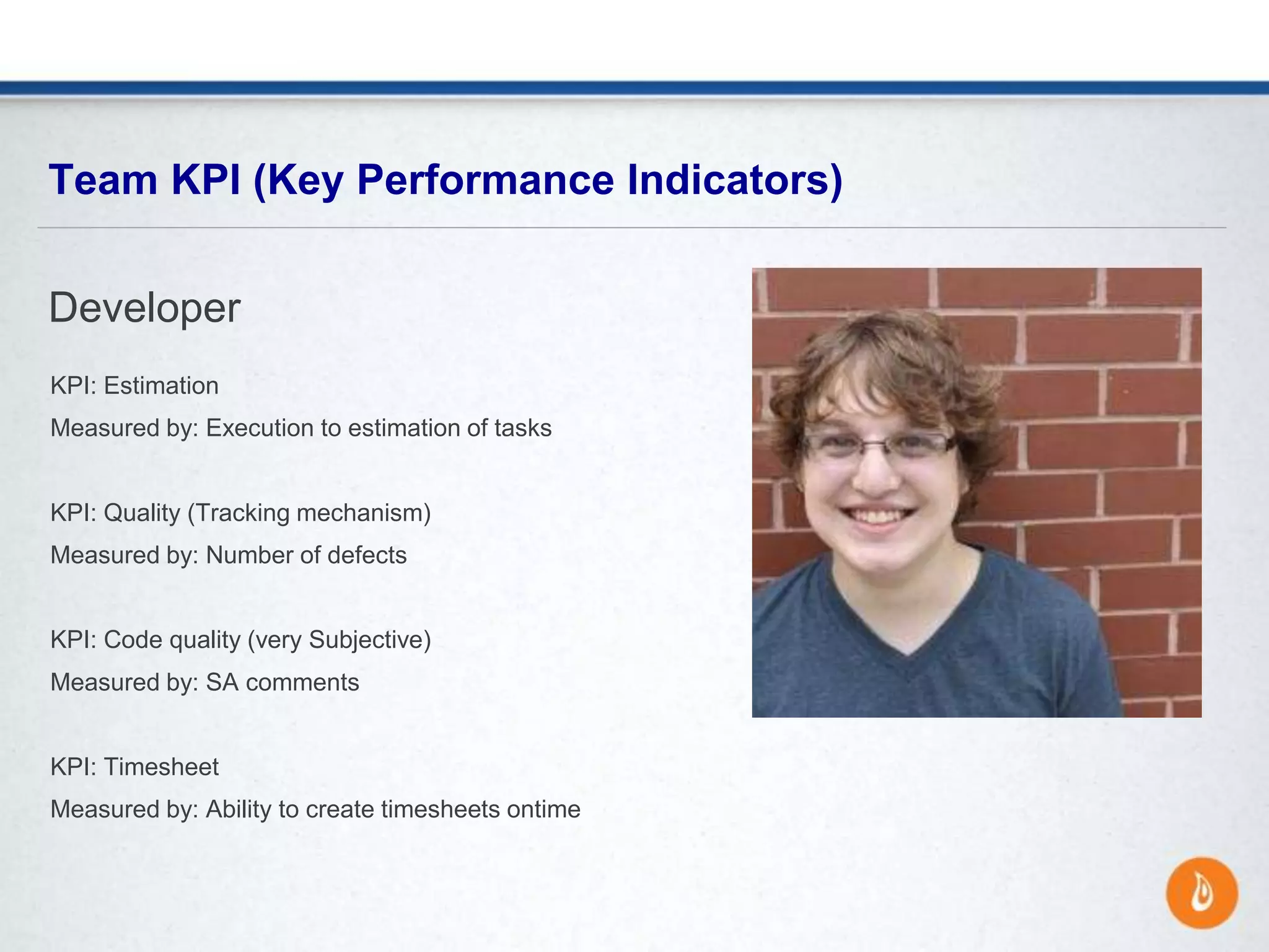 KPI: Estimation
Measured by: Execution to estimation of tasks
KPI: Quality (Tracking mechanism)
Measured by: Number of defects
KPI: Code quality (very Subjective)
Measured by: SA comments
KPI: Timesheet
Measured by: Ability to create timesheets ontime
Team KPI (Key Performance Indicators)
Developer
 