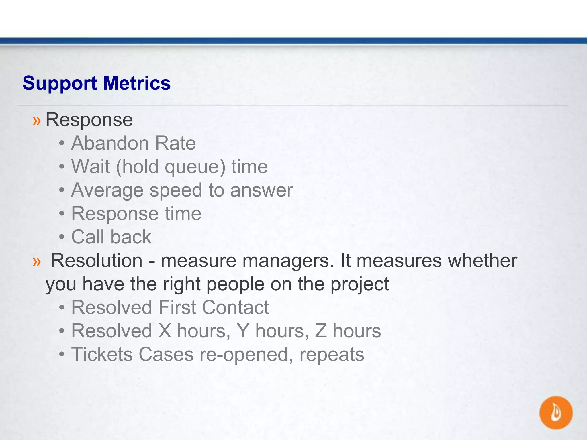 Support Metrics
» Response
• Abandon Rate
• Wait (hold queue) time
• Average speed to answer
• Response time
• Call back
» Resolution - measure managers. It measures whether
you have the right people on the project
• Resolved First Contact
• Resolved X hours, Y hours, Z hours
• Tickets Cases re-opened, repeats
 