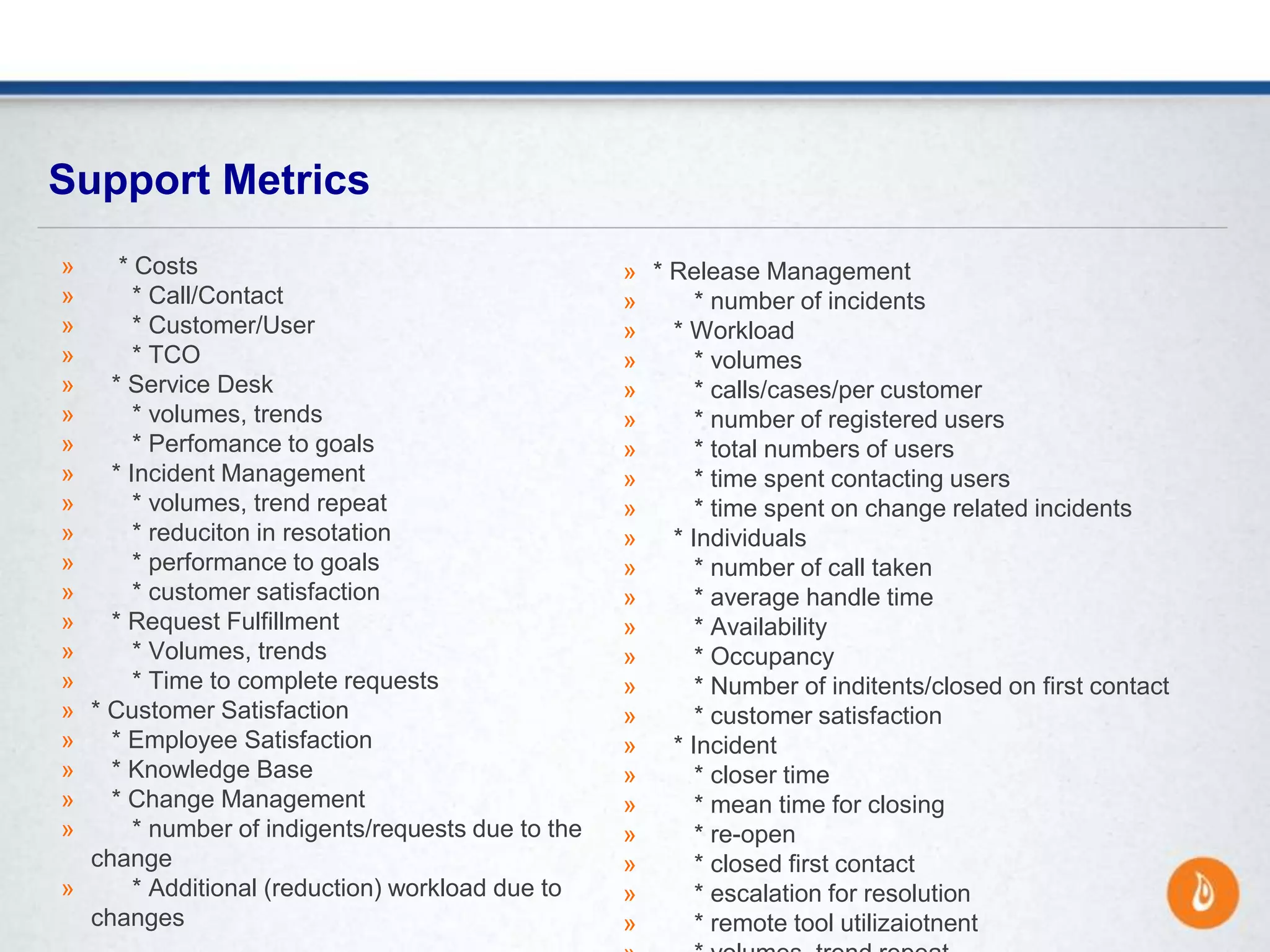Support Metrics
» * Costs
» * Call/Contact
» * Customer/User
» * TCO
» * Service Desk
» * volumes, trends
» * Perfomance to goals
» * Incident Management
» * volumes, trend repeat
» * reduciton in resotation
» * performance to goals
» * customer satisfaction
» * Request Fulfillment
» * Volumes, trends
» * Time to complete requests
» * Customer Satisfaction
» * Employee Satisfaction
» * Knowledge Base
» * Change Management
» * number of indigents/requests due to the
change
» * Additional (reduction) workload due to
changes
» * Release Management
» * number of incidents
» * Workload
» * volumes
» * calls/cases/per customer
» * number of registered users
» * total numbers of users
» * time spent contacting users
» * time spent on change related incidents
» * Individuals
» * number of call taken
» * average handle time
» * Availability
» * Occupancy
» * Number of inditents/closed on first contact
» * customer satisfaction
» * Incident
» * closer time
» * mean time for closing
» * re-open
» * closed first contact
» * escalation for resolution
» * remote tool utilizaiotnent
 