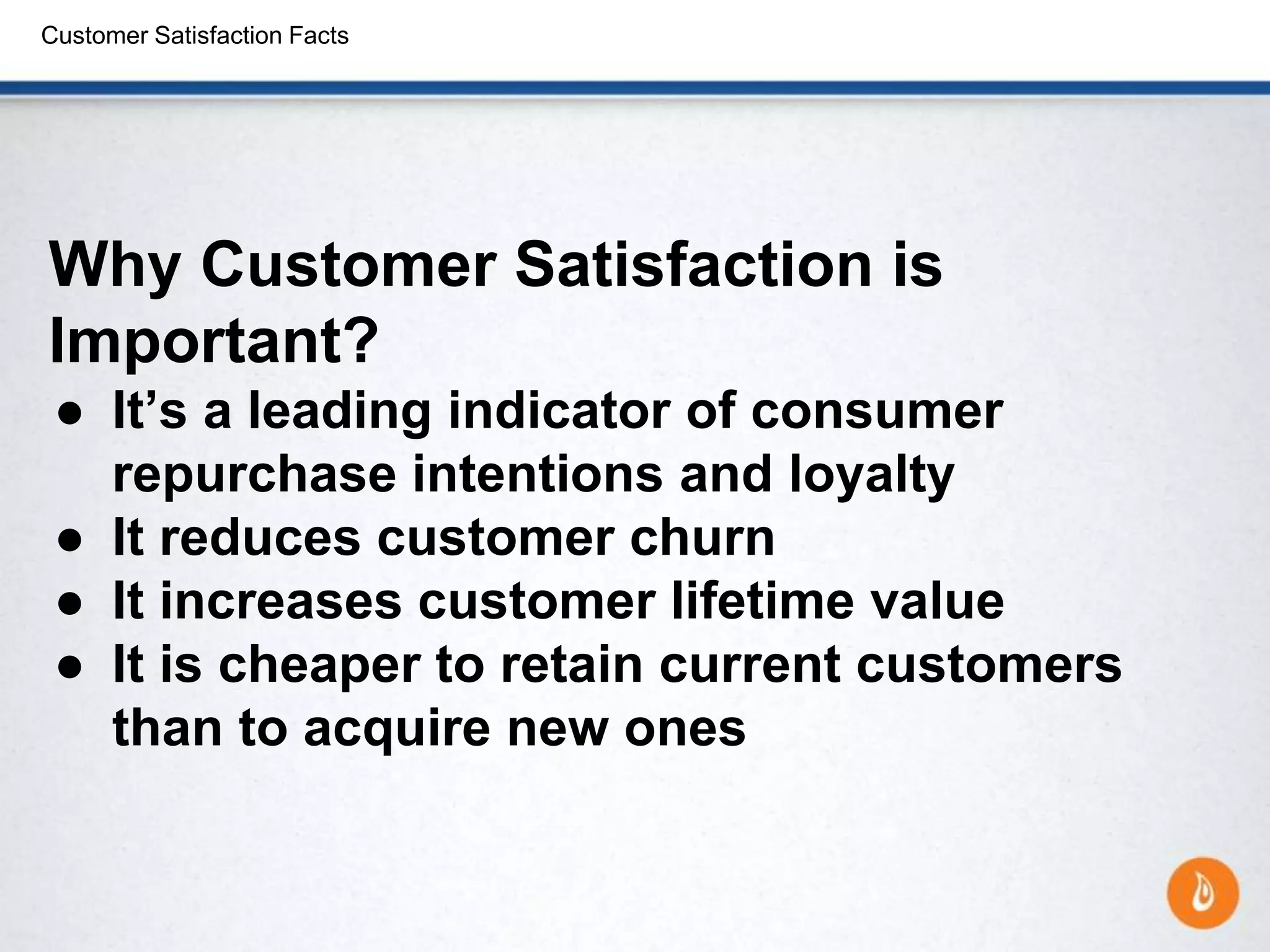 Customer Satisfaction Facts
Why Customer Satisfaction is
Important?
● It’s a leading indicator of consumer
repurchase intentions and loyalty
● It reduces customer churn
● It increases customer lifetime value
● It is cheaper to retain current customers
than to acquire new ones
 