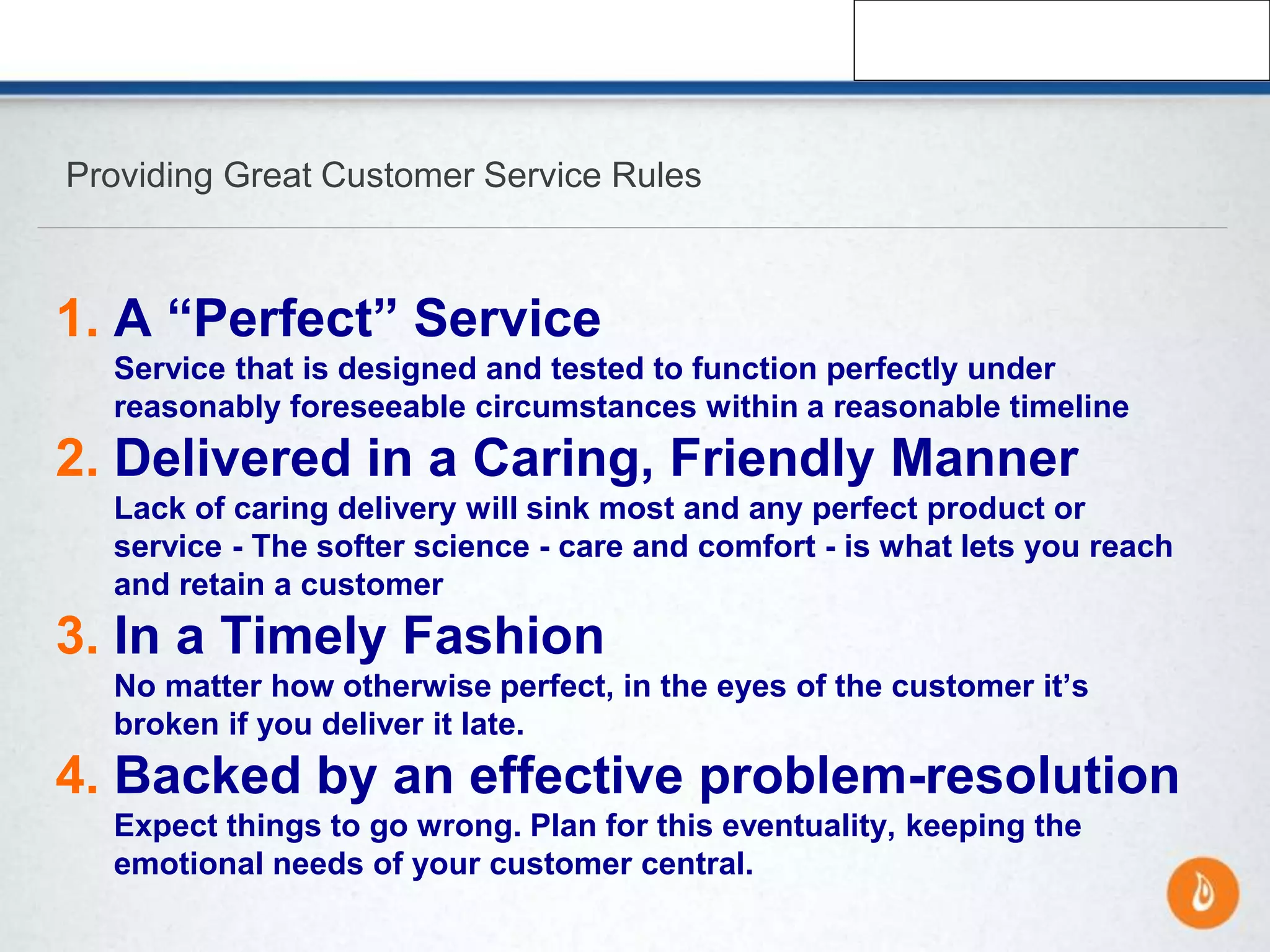 Providing Great Customer Service Rules
1. A “Perfect” Service
Service that is designed and tested to function perfectly under
reasonably foreseeable circumstances within a reasonable timeline
2. Delivered in a Caring, Friendly Manner
Lack of caring delivery will sink most and any perfect product or
service - The softer science - care and comfort - is what lets you reach
and retain a customer
3. In a Timely Fashion
No matter how otherwise perfect, in the eyes of the customer it’s
broken if you deliver it late.
4. Backed by an effective problem-resolution
Expect things to go wrong. Plan for this eventuality, keeping the
emotional needs of your customer central.
 