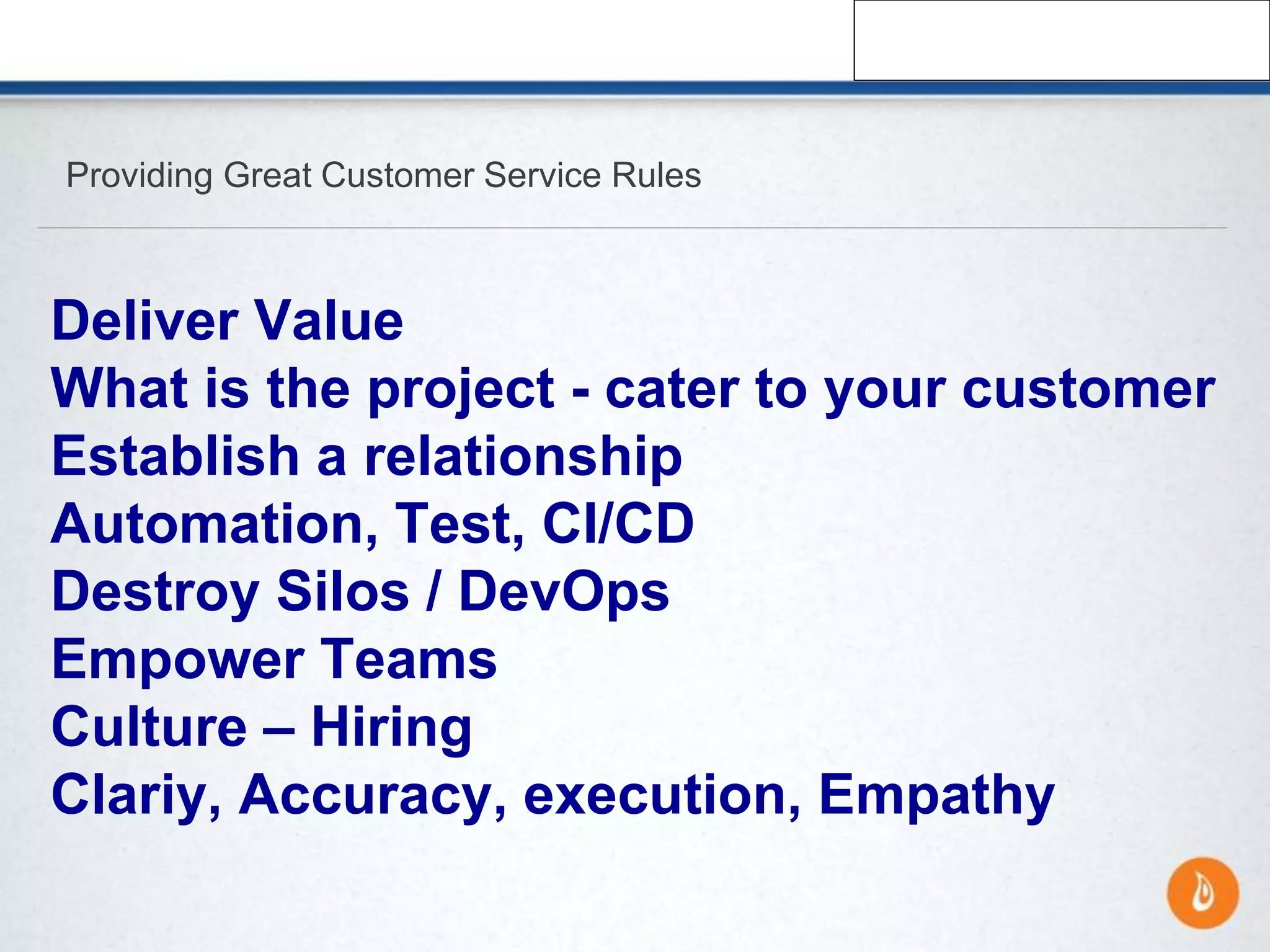 Providing Great Customer Service Rules
Deliver Value
What is the project - cater to your customer
Establish a relationship
Automation, Test, CI/CD
Destroy Silos / DevOps
Empower Teams
Culture – Hiring
Clariy, Accuracy, execution, Empathy
 