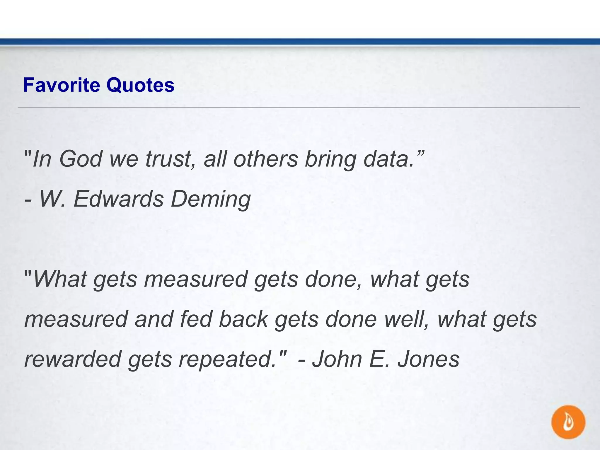 "In God we trust, all others bring data.”
- W. Edwards Deming
"What gets measured gets done, what gets
measured and fed back gets done well, what gets
rewarded gets repeated." - John E. Jones
Favorite Quotes
 