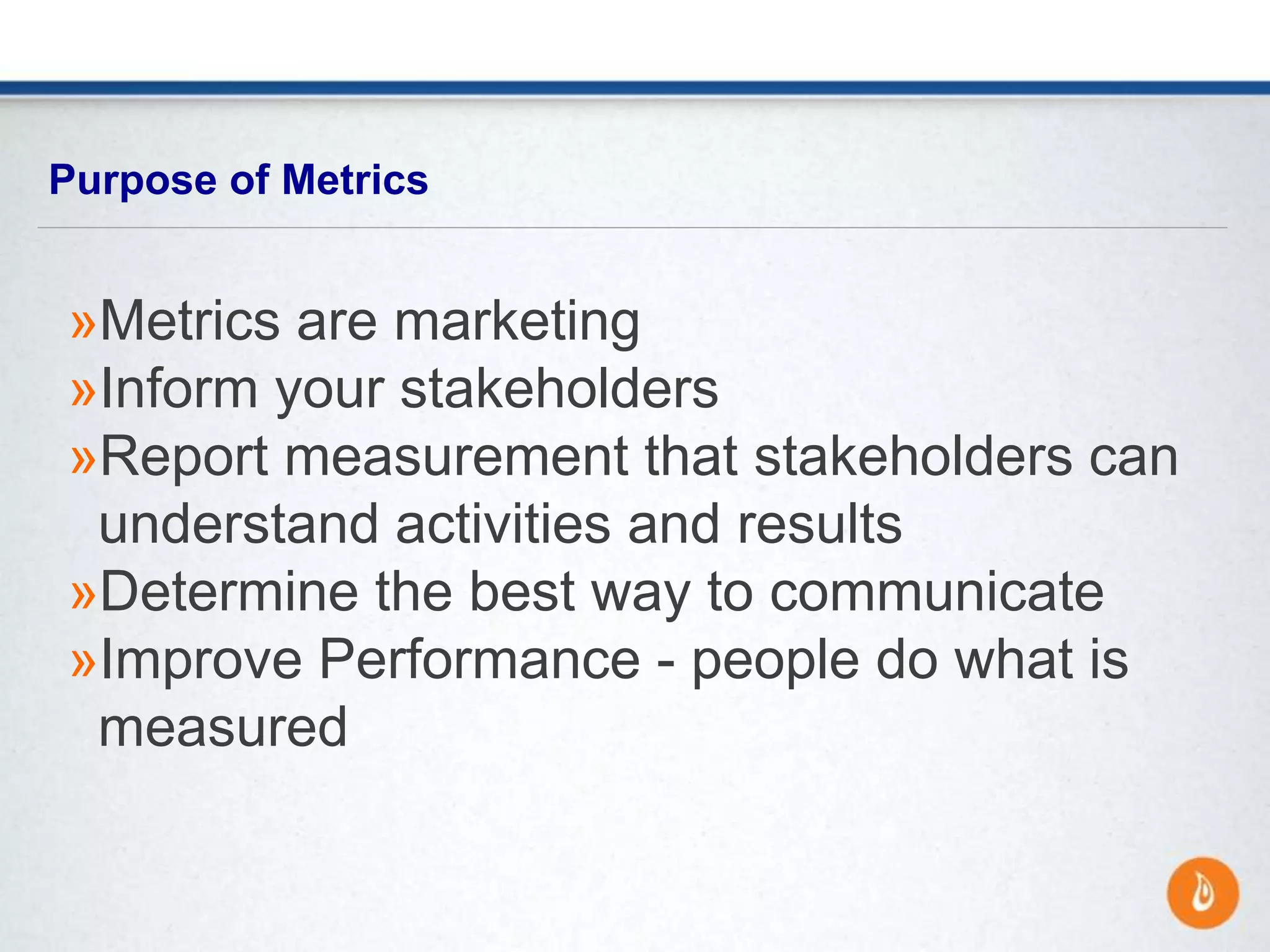 »Metrics are marketing
»Inform your stakeholders
»Report measurement that stakeholders can
understand activities and results
»Determine the best way to communicate
»Improve Performance - people do what is
measured
Purpose of Metrics
 