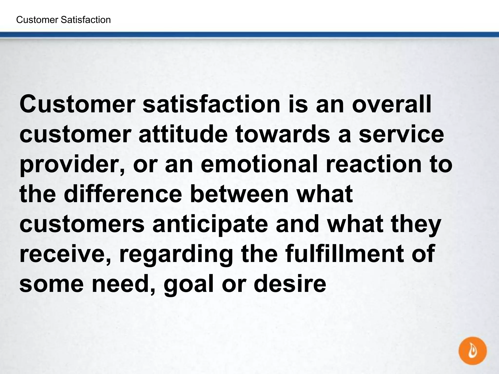 Customer Satisfaction
Customer satisfaction is an overall
customer attitude towards a service
provider, or an emotional reaction to
the difference between what
customers anticipate and what they
receive, regarding the fulfillment of
some need, goal or desire
 