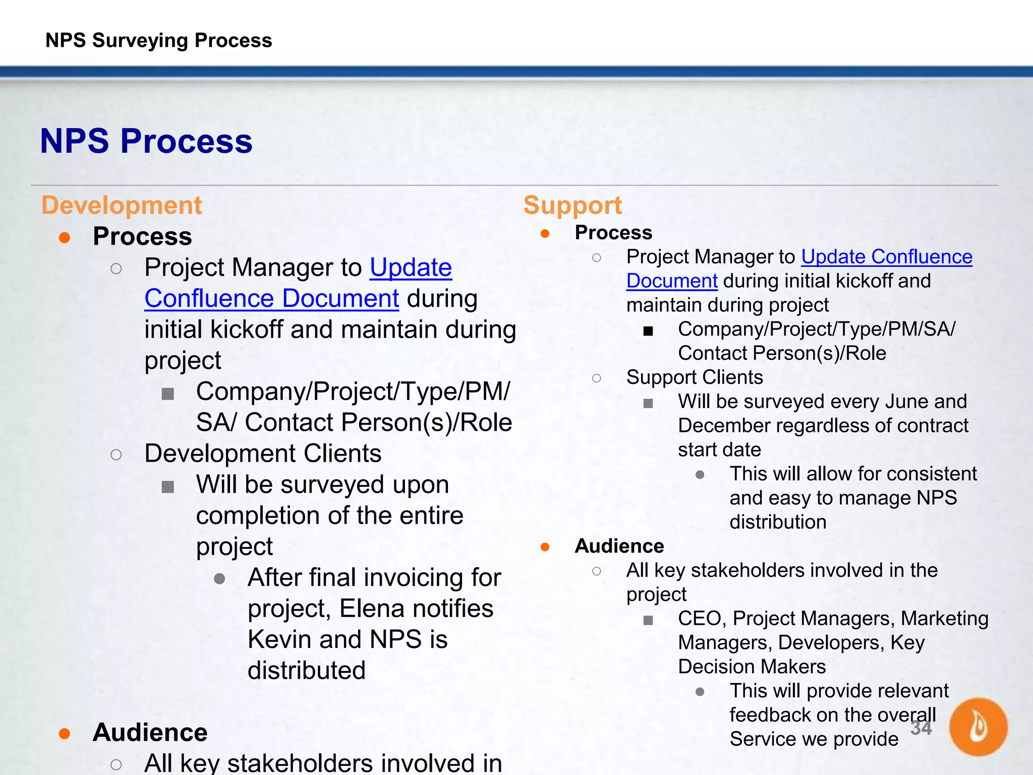 NPS Process
34
Development
● Process
○ Project Manager to Update
Confluence Document during
initial kickoff and maintain during
project
■ Company/Project/Type/PM/
SA/ Contact Person(s)/Role
○ Development Clients
■ Will be surveyed upon
completion of the entire
project
● After final invoicing for
project, Elena notifies
Kevin and NPS is
distributed
● Audience
○ All key stakeholders involved in
Support
● Process
○ Project Manager to Update Confluence
Document during initial kickoff and
maintain during project
■ Company/Project/Type/PM/SA/
Contact Person(s)/Role
○ Support Clients
■ Will be surveyed every June and
December regardless of contract
start date
● This will allow for consistent
and easy to manage NPS
distribution
● Audience
○ All key stakeholders involved in the
project
■ CEO, Project Managers, Marketing
Managers, Developers, Key
Decision Makers
● This will provide relevant
feedback on the overall
Service we provide
NPS Surveying Process
 
