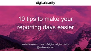 10 tips to make your
reporting days easier
rachel mepham - head of digital - digital clarity
@rachelmepham
 