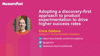 Adopting a discovery-first
approach to product
experimentation to drive
higher success rates
Slideshare.Net/ChrisGibbins6
@cjgibbins
Chris Gibbins
Creative CX, The Experimentation Consultancy
https://www.linkedin.com/in/chris-gibbins/
 