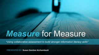 Measure for Measure
“Using collaborative assessment to build stronger information literacy skills”
PRESENTED BY: Susan Gardner Archambault
 
