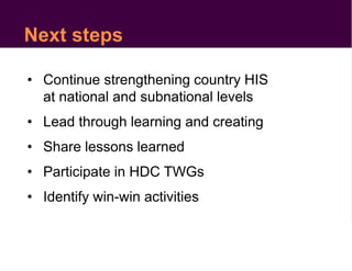 Next steps
• Continue strengthening country HIS
at national and subnational levels
• Lead through learning and creating
• Share lessons learned
• Participate in HDC TWGs
• Identify win-win activities